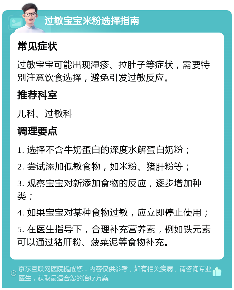 过敏宝宝米粉选择指南 常见症状 过敏宝宝可能出现湿疹、拉肚子等症状，需要特别注意饮食选择，避免引发过敏反应。 推荐科室 儿科、过敏科 调理要点 1. 选择不含牛奶蛋白的深度水解蛋白奶粉； 2. 尝试添加低敏食物，如米粉、猪肝粉等； 3. 观察宝宝对新添加食物的反应，逐步增加种类； 4. 如果宝宝对某种食物过敏，应立即停止使用； 5. 在医生指导下，合理补充营养素，例如铁元素可以通过猪肝粉、菠菜泥等食物补充。