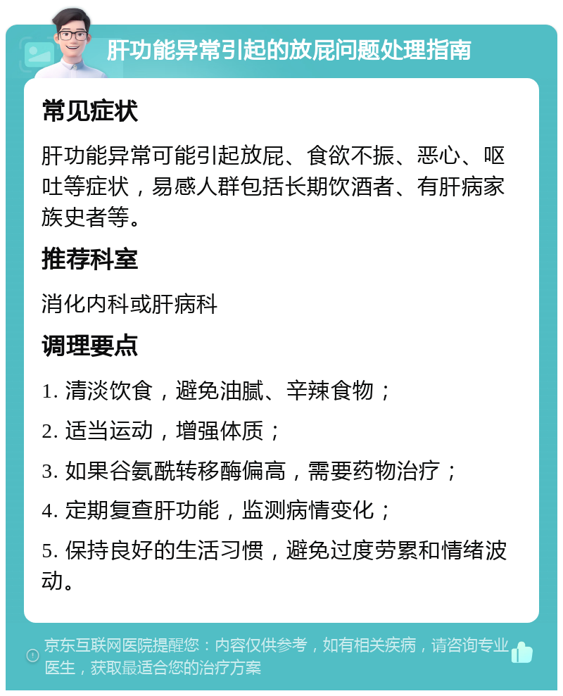 肝功能异常引起的放屁问题处理指南 常见症状 肝功能异常可能引起放屁、食欲不振、恶心、呕吐等症状，易感人群包括长期饮酒者、有肝病家族史者等。 推荐科室 消化内科或肝病科 调理要点 1. 清淡饮食，避免油腻、辛辣食物； 2. 适当运动，增强体质； 3. 如果谷氨酰转移酶偏高，需要药物治疗； 4. 定期复查肝功能，监测病情变化； 5. 保持良好的生活习惯，避免过度劳累和情绪波动。