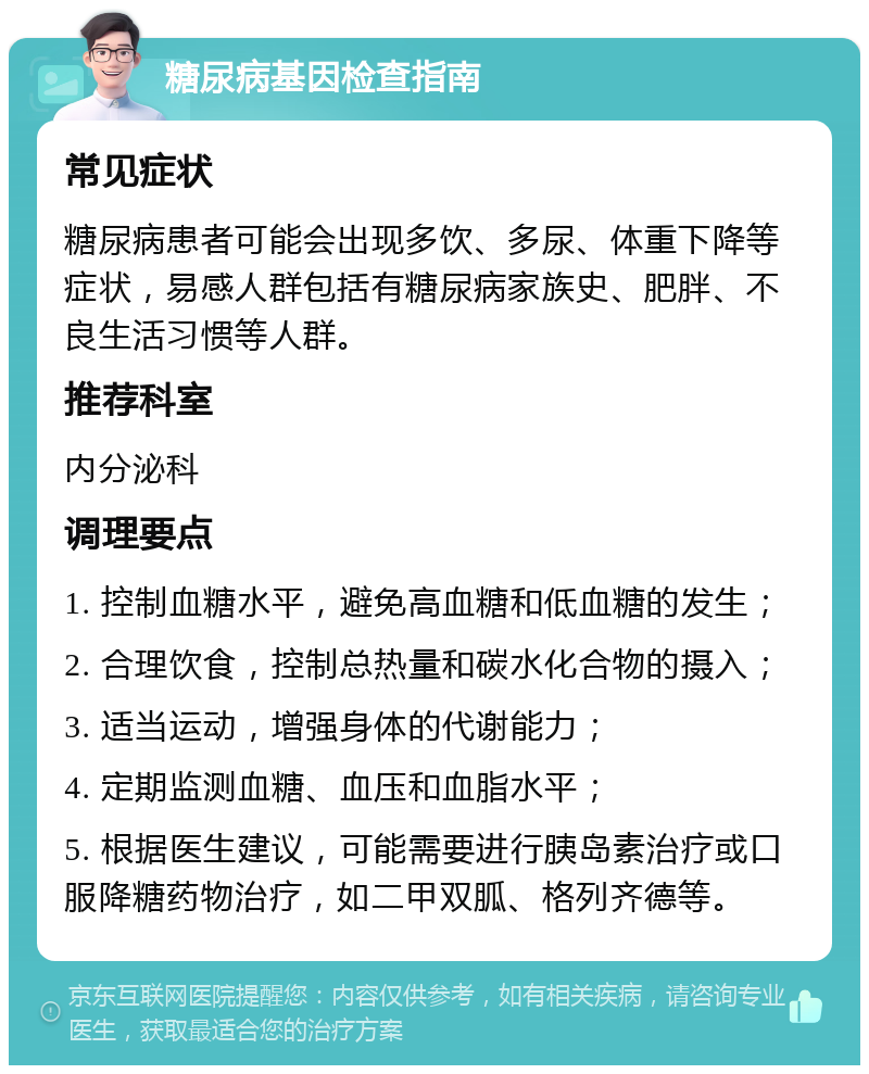 糖尿病基因检查指南 常见症状 糖尿病患者可能会出现多饮、多尿、体重下降等症状，易感人群包括有糖尿病家族史、肥胖、不良生活习惯等人群。 推荐科室 内分泌科 调理要点 1. 控制血糖水平，避免高血糖和低血糖的发生； 2. 合理饮食，控制总热量和碳水化合物的摄入； 3. 适当运动，增强身体的代谢能力； 4. 定期监测血糖、血压和血脂水平； 5. 根据医生建议，可能需要进行胰岛素治疗或口服降糖药物治疗，如二甲双胍、格列齐德等。