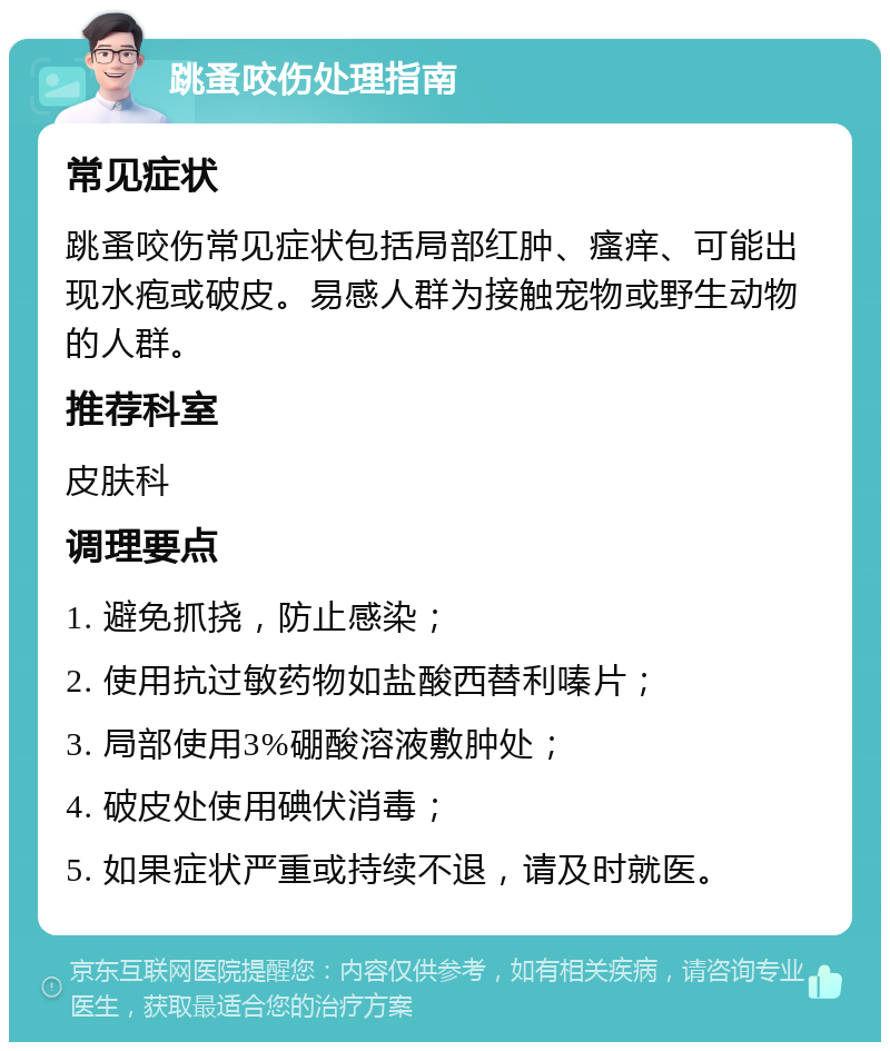 跳蚤咬伤处理指南 常见症状 跳蚤咬伤常见症状包括局部红肿、瘙痒、可能出现水疱或破皮。易感人群为接触宠物或野生动物的人群。 推荐科室 皮肤科 调理要点 1. 避免抓挠，防止感染； 2. 使用抗过敏药物如盐酸西替利嗪片； 3. 局部使用3%硼酸溶液敷肿处； 4. 破皮处使用碘伏消毒； 5. 如果症状严重或持续不退，请及时就医。