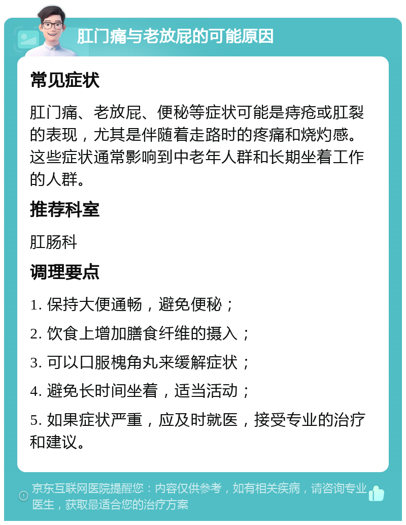 肛门痛与老放屁的可能原因 常见症状 肛门痛、老放屁、便秘等症状可能是痔疮或肛裂的表现，尤其是伴随着走路时的疼痛和烧灼感。这些症状通常影响到中老年人群和长期坐着工作的人群。 推荐科室 肛肠科 调理要点 1. 保持大便通畅，避免便秘； 2. 饮食上增加膳食纤维的摄入； 3. 可以口服槐角丸来缓解症状； 4. 避免长时间坐着，适当活动； 5. 如果症状严重，应及时就医，接受专业的治疗和建议。