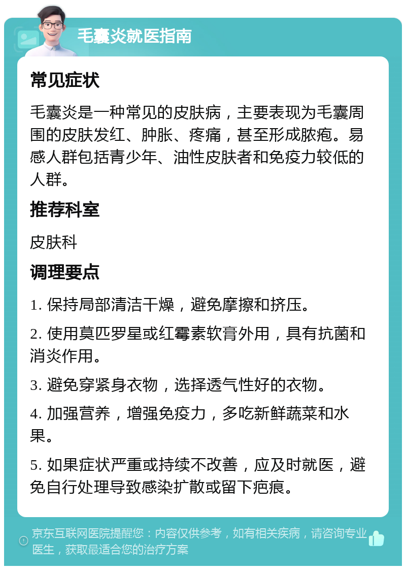 毛囊炎就医指南 常见症状 毛囊炎是一种常见的皮肤病，主要表现为毛囊周围的皮肤发红、肿胀、疼痛，甚至形成脓疱。易感人群包括青少年、油性皮肤者和免疫力较低的人群。 推荐科室 皮肤科 调理要点 1. 保持局部清洁干燥，避免摩擦和挤压。 2. 使用莫匹罗星或红霉素软膏外用，具有抗菌和消炎作用。 3. 避免穿紧身衣物，选择透气性好的衣物。 4. 加强营养，增强免疫力，多吃新鲜蔬菜和水果。 5. 如果症状严重或持续不改善，应及时就医，避免自行处理导致感染扩散或留下疤痕。