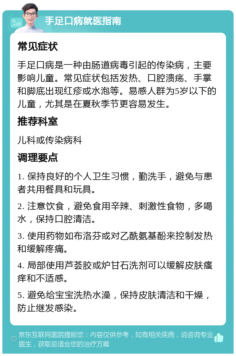 手足口病就医指南 常见症状 手足口病是一种由肠道病毒引起的传染病，主要影响儿童。常见症状包括发热、口腔溃疡、手掌和脚底出现红疹或水泡等。易感人群为5岁以下的儿童，尤其是在夏秋季节更容易发生。 推荐科室 儿科或传染病科 调理要点 1. 保持良好的个人卫生习惯，勤洗手，避免与患者共用餐具和玩具。 2. 注意饮食，避免食用辛辣、刺激性食物，多喝水，保持口腔清洁。 3. 使用药物如布洛芬或对乙酰氨基酚来控制发热和缓解疼痛。 4. 局部使用芦荟胶或炉甘石洗剂可以缓解皮肤瘙痒和不适感。 5. 避免给宝宝洗热水澡，保持皮肤清洁和干燥，防止继发感染。