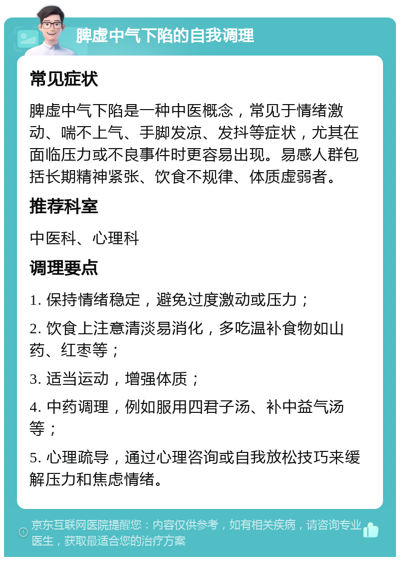 脾虚中气下陷的自我调理 常见症状 脾虚中气下陷是一种中医概念，常见于情绪激动、喘不上气、手脚发凉、发抖等症状，尤其在面临压力或不良事件时更容易出现。易感人群包括长期精神紧张、饮食不规律、体质虚弱者。 推荐科室 中医科、心理科 调理要点 1. 保持情绪稳定，避免过度激动或压力； 2. 饮食上注意清淡易消化，多吃温补食物如山药、红枣等； 3. 适当运动，增强体质； 4. 中药调理，例如服用四君子汤、补中益气汤等； 5. 心理疏导，通过心理咨询或自我放松技巧来缓解压力和焦虑情绪。