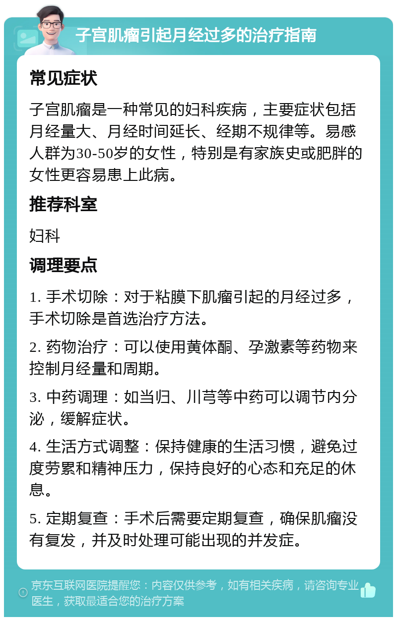 子宫肌瘤引起月经过多的治疗指南 常见症状 子宫肌瘤是一种常见的妇科疾病，主要症状包括月经量大、月经时间延长、经期不规律等。易感人群为30-50岁的女性，特别是有家族史或肥胖的女性更容易患上此病。 推荐科室 妇科 调理要点 1. 手术切除：对于粘膜下肌瘤引起的月经过多，手术切除是首选治疗方法。 2. 药物治疗：可以使用黄体酮、孕激素等药物来控制月经量和周期。 3. 中药调理：如当归、川芎等中药可以调节内分泌，缓解症状。 4. 生活方式调整：保持健康的生活习惯，避免过度劳累和精神压力，保持良好的心态和充足的休息。 5. 定期复查：手术后需要定期复查，确保肌瘤没有复发，并及时处理可能出现的并发症。