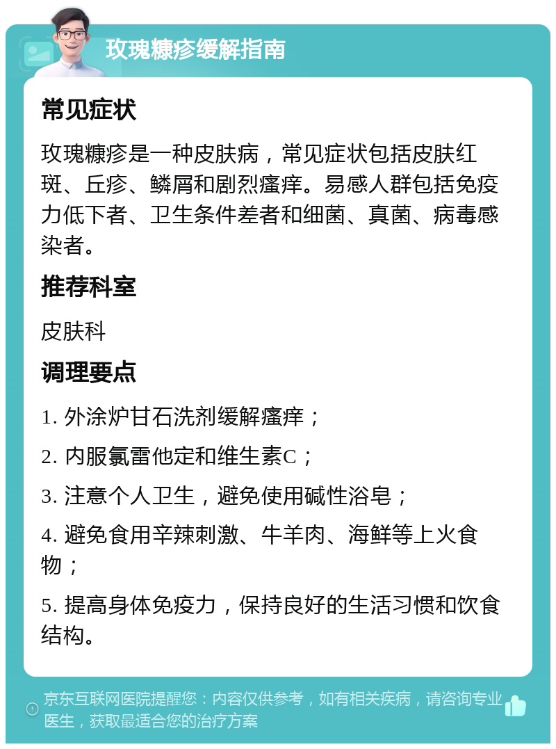 玫瑰糠疹缓解指南 常见症状 玫瑰糠疹是一种皮肤病，常见症状包括皮肤红斑、丘疹、鳞屑和剧烈瘙痒。易感人群包括免疫力低下者、卫生条件差者和细菌、真菌、病毒感染者。 推荐科室 皮肤科 调理要点 1. 外涂炉甘石洗剂缓解瘙痒； 2. 内服氯雷他定和维生素C； 3. 注意个人卫生，避免使用碱性浴皂； 4. 避免食用辛辣刺激、牛羊肉、海鲜等上火食物； 5. 提高身体免疫力，保持良好的生活习惯和饮食结构。