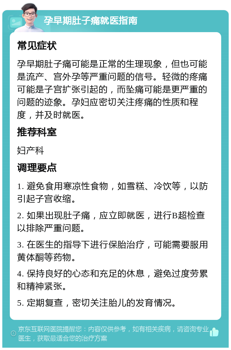 孕早期肚子痛就医指南 常见症状 孕早期肚子痛可能是正常的生理现象，但也可能是流产、宫外孕等严重问题的信号。轻微的疼痛可能是子宫扩张引起的，而坠痛可能是更严重的问题的迹象。孕妇应密切关注疼痛的性质和程度，并及时就医。 推荐科室 妇产科 调理要点 1. 避免食用寒凉性食物，如雪糕、冷饮等，以防引起子宫收缩。 2. 如果出现肚子痛，应立即就医，进行B超检查以排除严重问题。 3. 在医生的指导下进行保胎治疗，可能需要服用黄体酮等药物。 4. 保持良好的心态和充足的休息，避免过度劳累和精神紧张。 5. 定期复查，密切关注胎儿的发育情况。