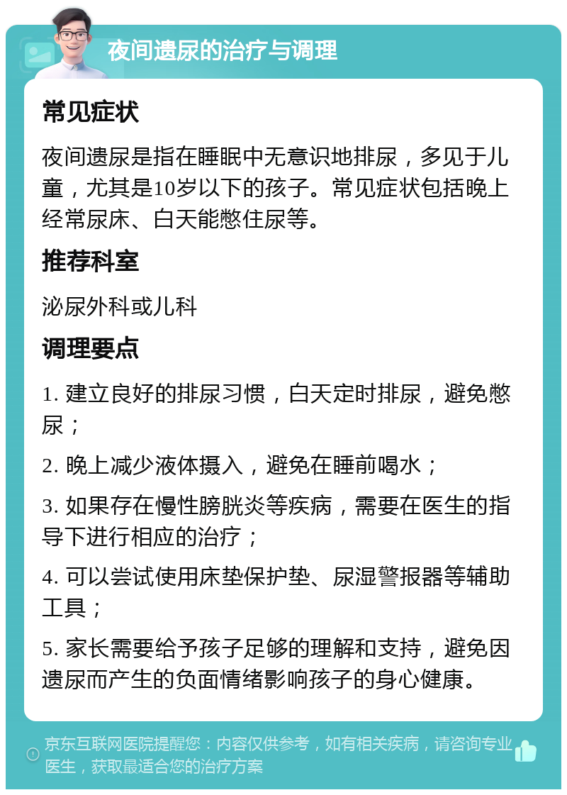 夜间遗尿的治疗与调理 常见症状 夜间遗尿是指在睡眠中无意识地排尿，多见于儿童，尤其是10岁以下的孩子。常见症状包括晚上经常尿床、白天能憋住尿等。 推荐科室 泌尿外科或儿科 调理要点 1. 建立良好的排尿习惯，白天定时排尿，避免憋尿； 2. 晚上减少液体摄入，避免在睡前喝水； 3. 如果存在慢性膀胱炎等疾病，需要在医生的指导下进行相应的治疗； 4. 可以尝试使用床垫保护垫、尿湿警报器等辅助工具； 5. 家长需要给予孩子足够的理解和支持，避免因遗尿而产生的负面情绪影响孩子的身心健康。