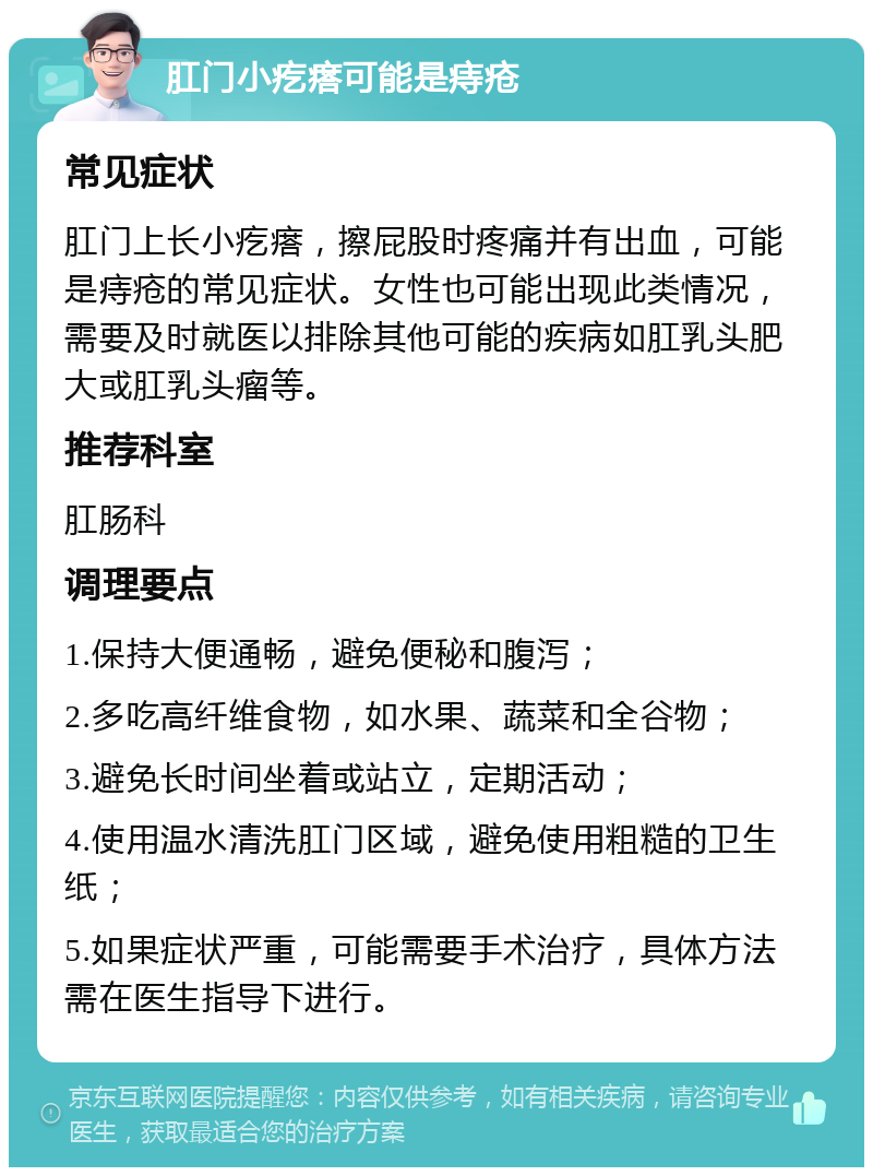 肛门小疙瘩可能是痔疮 常见症状 肛门上长小疙瘩，擦屁股时疼痛并有出血，可能是痔疮的常见症状。女性也可能出现此类情况，需要及时就医以排除其他可能的疾病如肛乳头肥大或肛乳头瘤等。 推荐科室 肛肠科 调理要点 1.保持大便通畅，避免便秘和腹泻； 2.多吃高纤维食物，如水果、蔬菜和全谷物； 3.避免长时间坐着或站立，定期活动； 4.使用温水清洗肛门区域，避免使用粗糙的卫生纸； 5.如果症状严重，可能需要手术治疗，具体方法需在医生指导下进行。