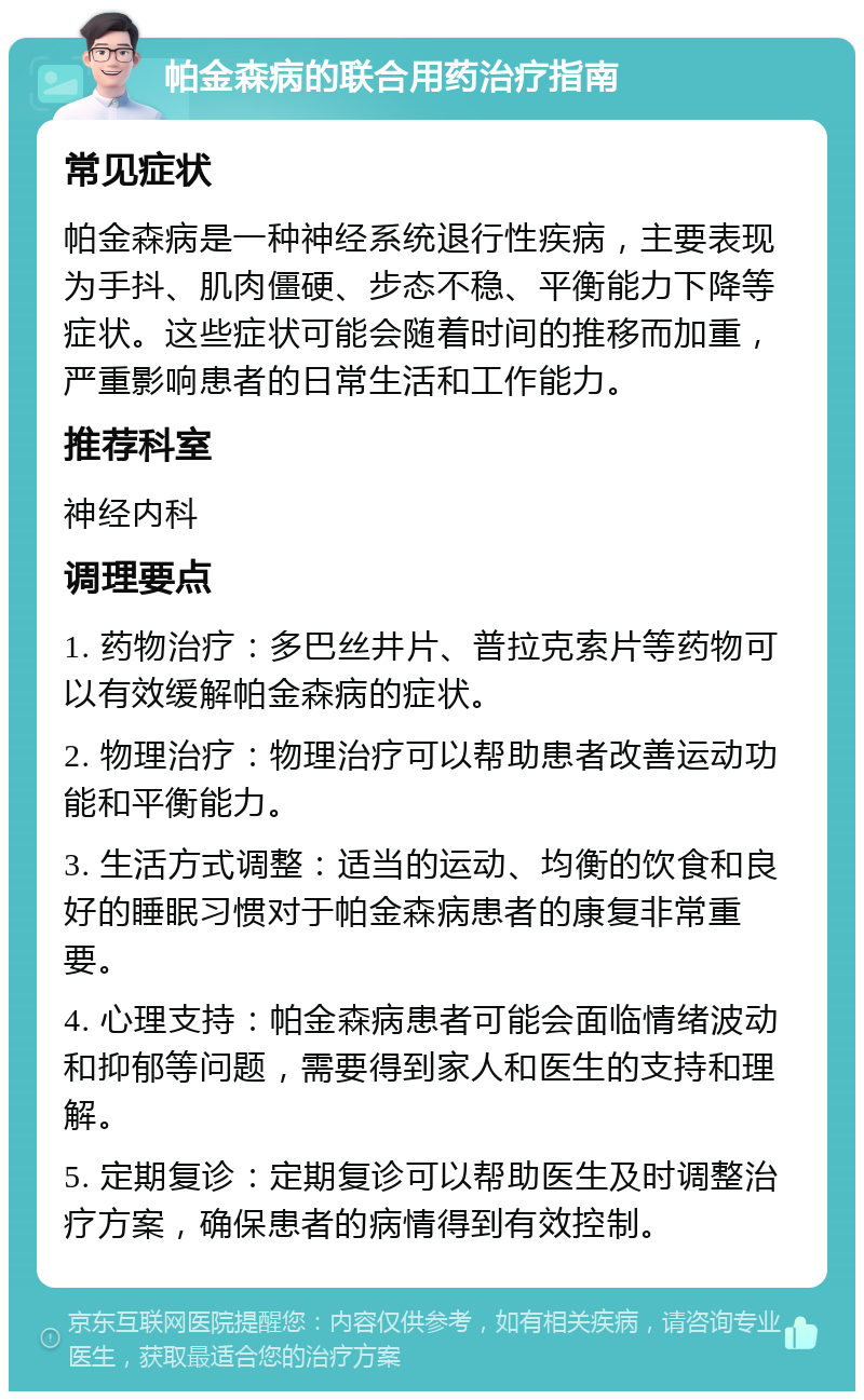 帕金森病的联合用药治疗指南 常见症状 帕金森病是一种神经系统退行性疾病，主要表现为手抖、肌肉僵硬、步态不稳、平衡能力下降等症状。这些症状可能会随着时间的推移而加重，严重影响患者的日常生活和工作能力。 推荐科室 神经内科 调理要点 1. 药物治疗：多巴丝井片、普拉克索片等药物可以有效缓解帕金森病的症状。 2. 物理治疗：物理治疗可以帮助患者改善运动功能和平衡能力。 3. 生活方式调整：适当的运动、均衡的饮食和良好的睡眠习惯对于帕金森病患者的康复非常重要。 4. 心理支持：帕金森病患者可能会面临情绪波动和抑郁等问题，需要得到家人和医生的支持和理解。 5. 定期复诊：定期复诊可以帮助医生及时调整治疗方案，确保患者的病情得到有效控制。