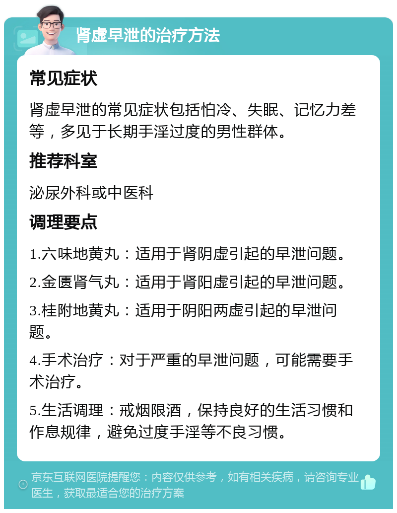 肾虚早泄的治疗方法 常见症状 肾虚早泄的常见症状包括怕冷、失眠、记忆力差等，多见于长期手淫过度的男性群体。 推荐科室 泌尿外科或中医科 调理要点 1.六味地黄丸：适用于肾阴虚引起的早泄问题。 2.金匮肾气丸：适用于肾阳虚引起的早泄问题。 3.桂附地黄丸：适用于阴阳两虚引起的早泄问题。 4.手术治疗：对于严重的早泄问题，可能需要手术治疗。 5.生活调理：戒烟限酒，保持良好的生活习惯和作息规律，避免过度手淫等不良习惯。