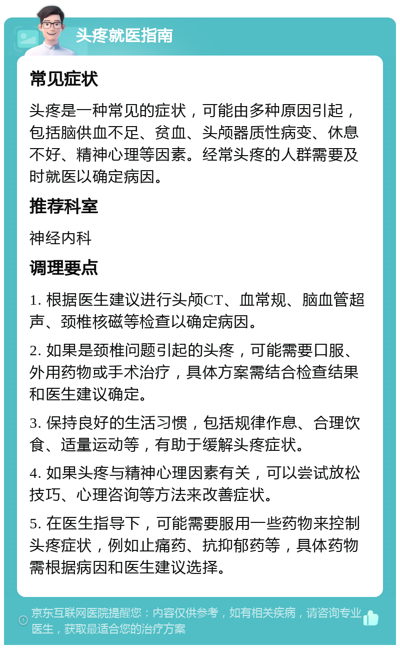 头疼就医指南 常见症状 头疼是一种常见的症状，可能由多种原因引起，包括脑供血不足、贫血、头颅器质性病变、休息不好、精神心理等因素。经常头疼的人群需要及时就医以确定病因。 推荐科室 神经内科 调理要点 1. 根据医生建议进行头颅CT、血常规、脑血管超声、颈椎核磁等检查以确定病因。 2. 如果是颈椎问题引起的头疼，可能需要口服、外用药物或手术治疗，具体方案需结合检查结果和医生建议确定。 3. 保持良好的生活习惯，包括规律作息、合理饮食、适量运动等，有助于缓解头疼症状。 4. 如果头疼与精神心理因素有关，可以尝试放松技巧、心理咨询等方法来改善症状。 5. 在医生指导下，可能需要服用一些药物来控制头疼症状，例如止痛药、抗抑郁药等，具体药物需根据病因和医生建议选择。