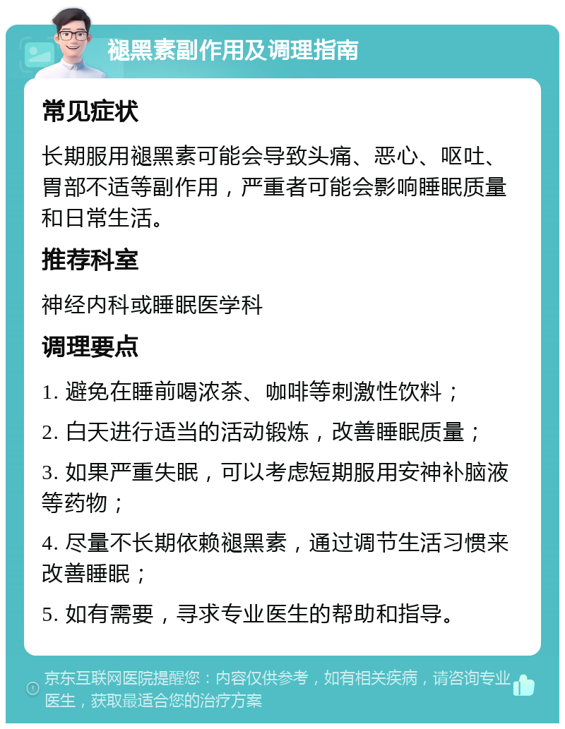 褪黑素副作用及调理指南 常见症状 长期服用褪黑素可能会导致头痛、恶心、呕吐、胃部不适等副作用，严重者可能会影响睡眠质量和日常生活。 推荐科室 神经内科或睡眠医学科 调理要点 1. 避免在睡前喝浓茶、咖啡等刺激性饮料； 2. 白天进行适当的活动锻炼，改善睡眠质量； 3. 如果严重失眠，可以考虑短期服用安神补脑液等药物； 4. 尽量不长期依赖褪黑素，通过调节生活习惯来改善睡眠； 5. 如有需要，寻求专业医生的帮助和指导。