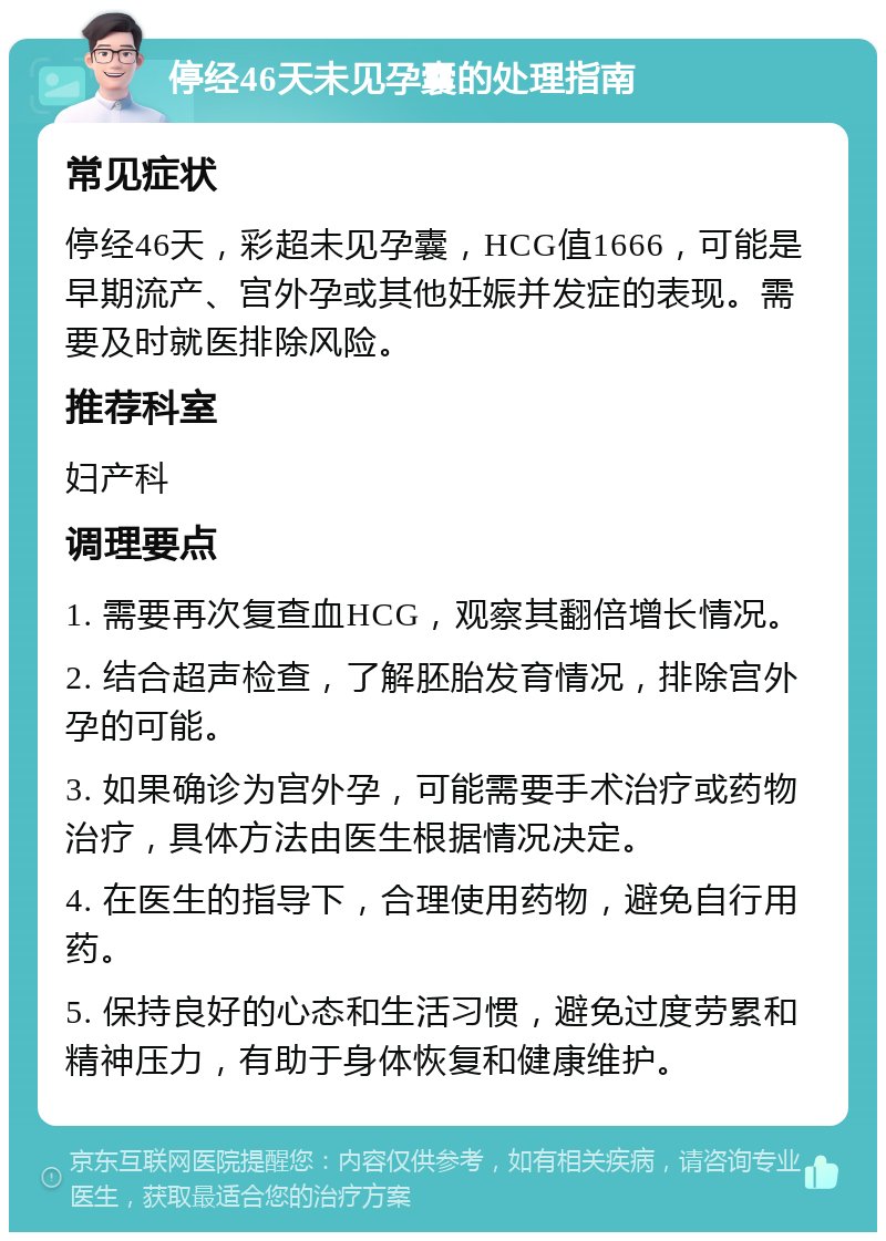 停经46天未见孕囊的处理指南 常见症状 停经46天，彩超未见孕囊，HCG值1666，可能是早期流产、宫外孕或其他妊娠并发症的表现。需要及时就医排除风险。 推荐科室 妇产科 调理要点 1. 需要再次复查血HCG，观察其翻倍增长情况。 2. 结合超声检查，了解胚胎发育情况，排除宫外孕的可能。 3. 如果确诊为宫外孕，可能需要手术治疗或药物治疗，具体方法由医生根据情况决定。 4. 在医生的指导下，合理使用药物，避免自行用药。 5. 保持良好的心态和生活习惯，避免过度劳累和精神压力，有助于身体恢复和健康维护。