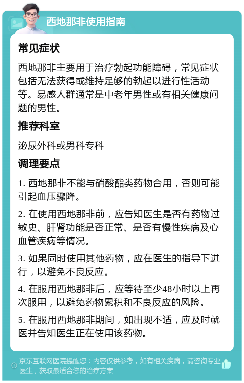 西地那非使用指南 常见症状 西地那非主要用于治疗勃起功能障碍，常见症状包括无法获得或维持足够的勃起以进行性活动等。易感人群通常是中老年男性或有相关健康问题的男性。 推荐科室 泌尿外科或男科专科 调理要点 1. 西地那非不能与硝酸酯类药物合用，否则可能引起血压骤降。 2. 在使用西地那非前，应告知医生是否有药物过敏史、肝肾功能是否正常、是否有慢性疾病及心血管疾病等情况。 3. 如果同时使用其他药物，应在医生的指导下进行，以避免不良反应。 4. 在服用西地那非后，应等待至少48小时以上再次服用，以避免药物累积和不良反应的风险。 5. 在服用西地那非期间，如出现不适，应及时就医并告知医生正在使用该药物。