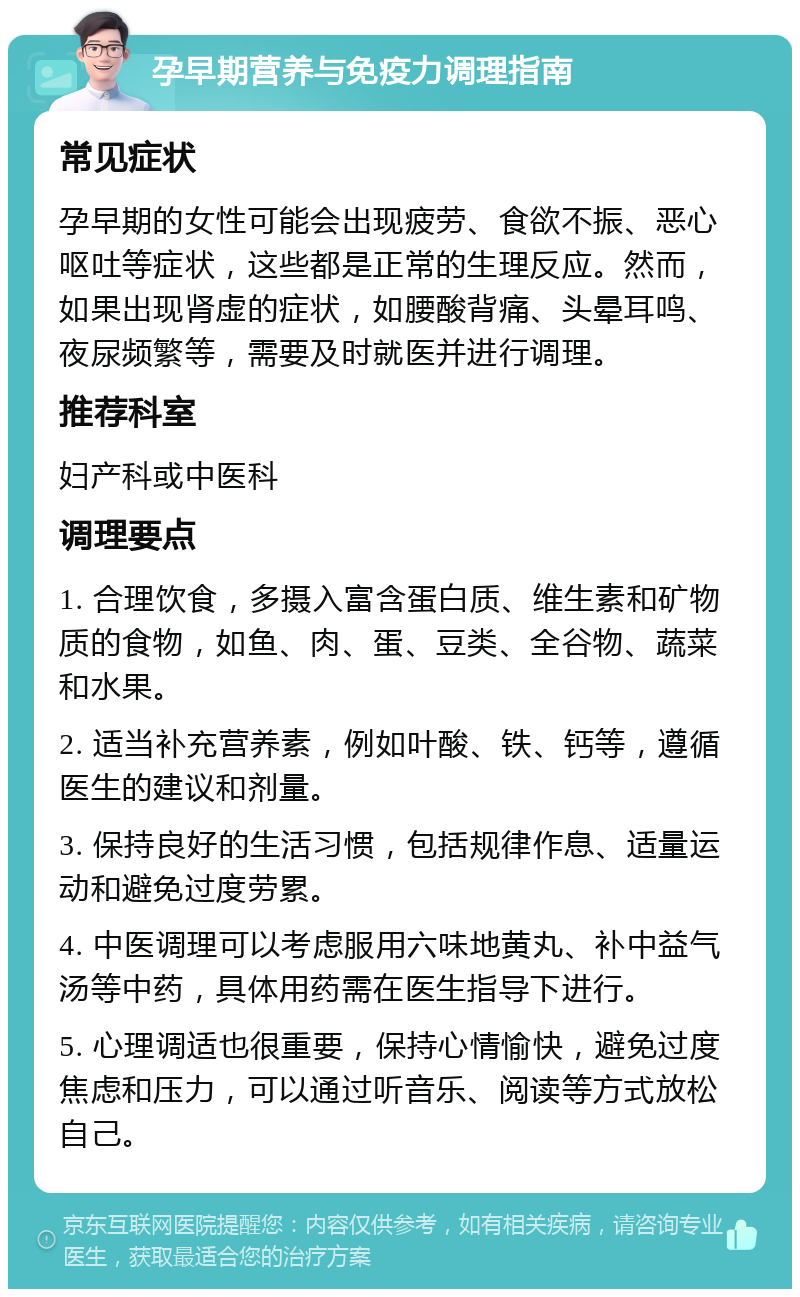 孕早期营养与免疫力调理指南 常见症状 孕早期的女性可能会出现疲劳、食欲不振、恶心呕吐等症状，这些都是正常的生理反应。然而，如果出现肾虚的症状，如腰酸背痛、头晕耳鸣、夜尿频繁等，需要及时就医并进行调理。 推荐科室 妇产科或中医科 调理要点 1. 合理饮食，多摄入富含蛋白质、维生素和矿物质的食物，如鱼、肉、蛋、豆类、全谷物、蔬菜和水果。 2. 适当补充营养素，例如叶酸、铁、钙等，遵循医生的建议和剂量。 3. 保持良好的生活习惯，包括规律作息、适量运动和避免过度劳累。 4. 中医调理可以考虑服用六味地黄丸、补中益气汤等中药，具体用药需在医生指导下进行。 5. 心理调适也很重要，保持心情愉快，避免过度焦虑和压力，可以通过听音乐、阅读等方式放松自己。