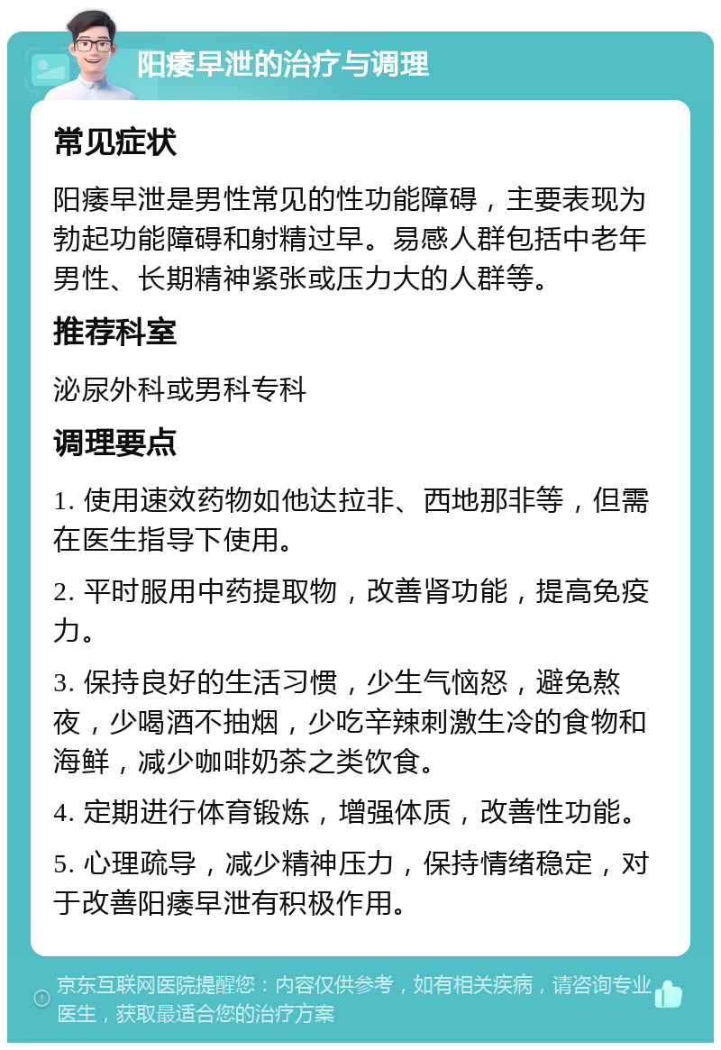 阳痿早泄的治疗与调理 常见症状 阳痿早泄是男性常见的性功能障碍，主要表现为勃起功能障碍和射精过早。易感人群包括中老年男性、长期精神紧张或压力大的人群等。 推荐科室 泌尿外科或男科专科 调理要点 1. 使用速效药物如他达拉非、西地那非等，但需在医生指导下使用。 2. 平时服用中药提取物，改善肾功能，提高免疫力。 3. 保持良好的生活习惯，少生气恼怒，避免熬夜，少喝酒不抽烟，少吃辛辣刺激生冷的食物和海鲜，减少咖啡奶茶之类饮食。 4. 定期进行体育锻炼，增强体质，改善性功能。 5. 心理疏导，减少精神压力，保持情绪稳定，对于改善阳痿早泄有积极作用。