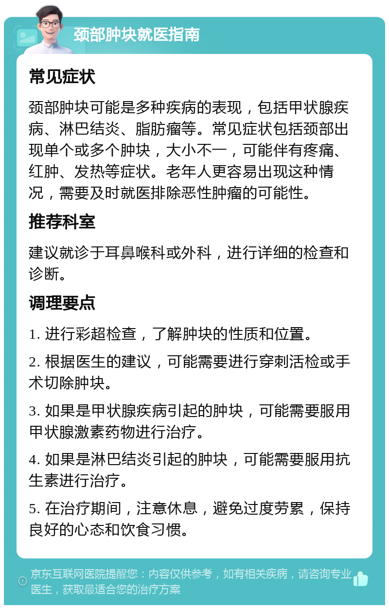 颈部肿块就医指南 常见症状 颈部肿块可能是多种疾病的表现，包括甲状腺疾病、淋巴结炎、脂肪瘤等。常见症状包括颈部出现单个或多个肿块，大小不一，可能伴有疼痛、红肿、发热等症状。老年人更容易出现这种情况，需要及时就医排除恶性肿瘤的可能性。 推荐科室 建议就诊于耳鼻喉科或外科，进行详细的检查和诊断。 调理要点 1. 进行彩超检查，了解肿块的性质和位置。 2. 根据医生的建议，可能需要进行穿刺活检或手术切除肿块。 3. 如果是甲状腺疾病引起的肿块，可能需要服用甲状腺激素药物进行治疗。 4. 如果是淋巴结炎引起的肿块，可能需要服用抗生素进行治疗。 5. 在治疗期间，注意休息，避免过度劳累，保持良好的心态和饮食习惯。