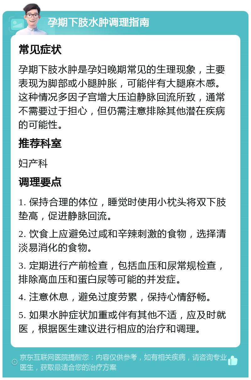 孕期下肢水肿调理指南 常见症状 孕期下肢水肿是孕妇晚期常见的生理现象，主要表现为脚部或小腿肿胀，可能伴有大腿麻木感。这种情况多因子宫增大压迫静脉回流所致，通常不需要过于担心，但仍需注意排除其他潜在疾病的可能性。 推荐科室 妇产科 调理要点 1. 保持合理的体位，睡觉时使用小枕头将双下肢垫高，促进静脉回流。 2. 饮食上应避免过咸和辛辣刺激的食物，选择清淡易消化的食物。 3. 定期进行产前检查，包括血压和尿常规检查，排除高血压和蛋白尿等可能的并发症。 4. 注意休息，避免过度劳累，保持心情舒畅。 5. 如果水肿症状加重或伴有其他不适，应及时就医，根据医生建议进行相应的治疗和调理。