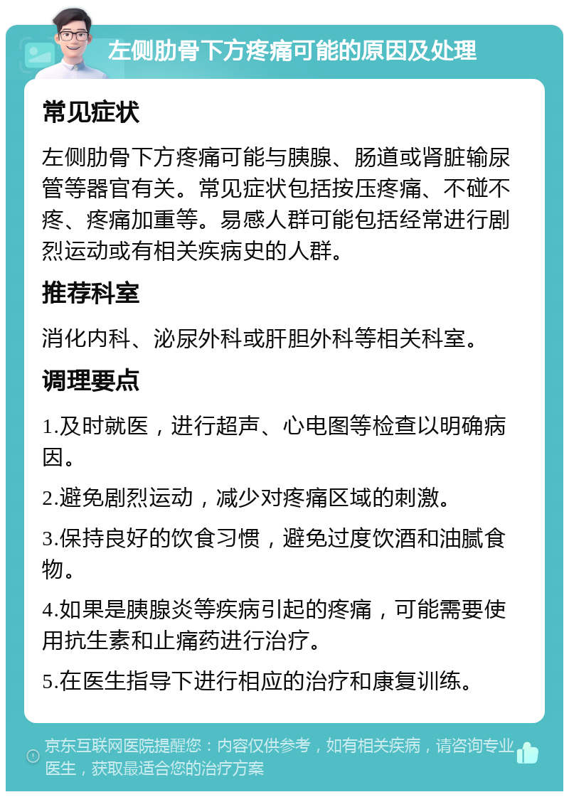 左侧肋骨下方疼痛可能的原因及处理 常见症状 左侧肋骨下方疼痛可能与胰腺、肠道或肾脏输尿管等器官有关。常见症状包括按压疼痛、不碰不疼、疼痛加重等。易感人群可能包括经常进行剧烈运动或有相关疾病史的人群。 推荐科室 消化内科、泌尿外科或肝胆外科等相关科室。 调理要点 1.及时就医，进行超声、心电图等检查以明确病因。 2.避免剧烈运动，减少对疼痛区域的刺激。 3.保持良好的饮食习惯，避免过度饮酒和油腻食物。 4.如果是胰腺炎等疾病引起的疼痛，可能需要使用抗生素和止痛药进行治疗。 5.在医生指导下进行相应的治疗和康复训练。