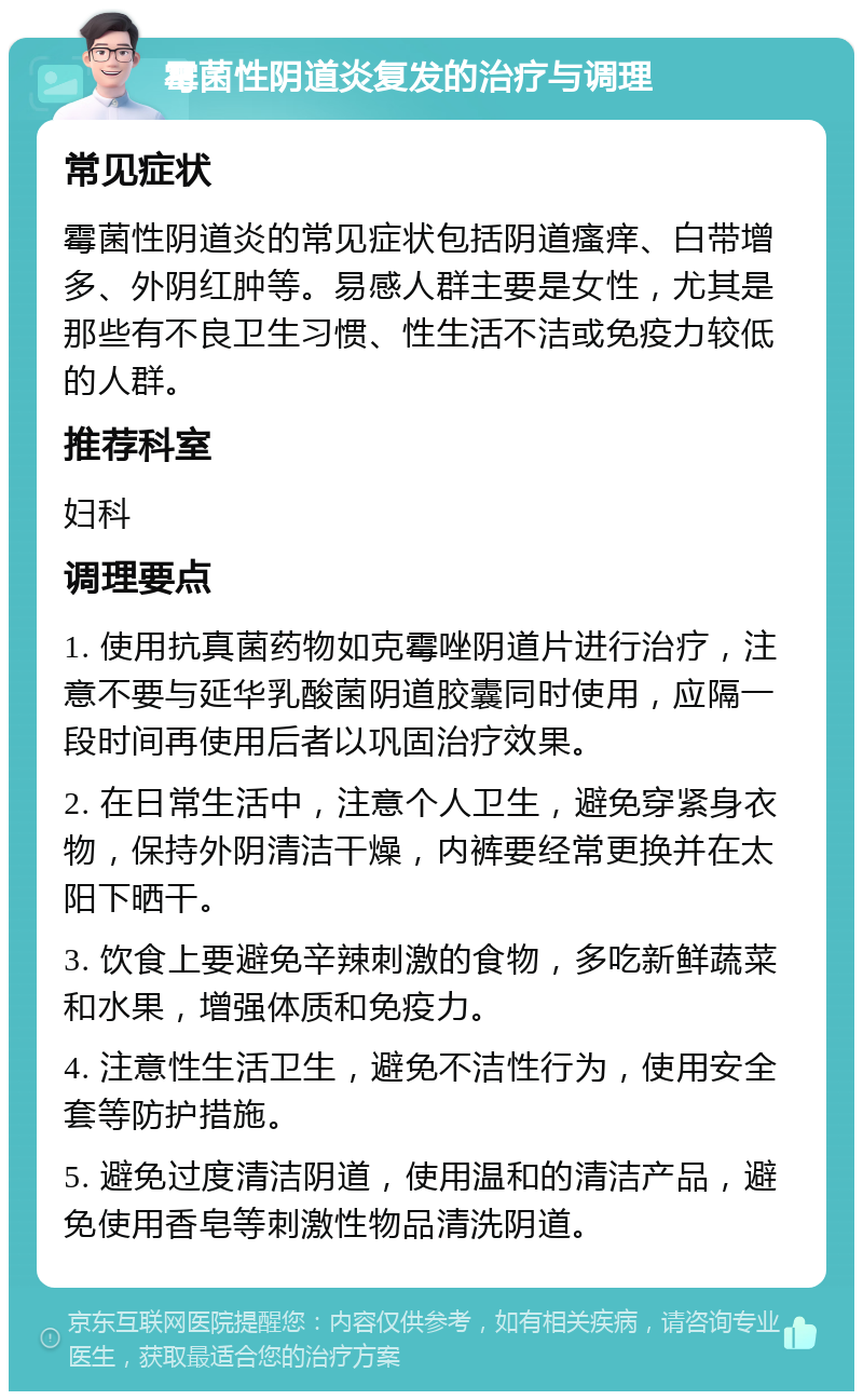 霉菌性阴道炎复发的治疗与调理 常见症状 霉菌性阴道炎的常见症状包括阴道瘙痒、白带增多、外阴红肿等。易感人群主要是女性，尤其是那些有不良卫生习惯、性生活不洁或免疫力较低的人群。 推荐科室 妇科 调理要点 1. 使用抗真菌药物如克霉唑阴道片进行治疗，注意不要与延华乳酸菌阴道胶囊同时使用，应隔一段时间再使用后者以巩固治疗效果。 2. 在日常生活中，注意个人卫生，避免穿紧身衣物，保持外阴清洁干燥，内裤要经常更换并在太阳下晒干。 3. 饮食上要避免辛辣刺激的食物，多吃新鲜蔬菜和水果，增强体质和免疫力。 4. 注意性生活卫生，避免不洁性行为，使用安全套等防护措施。 5. 避免过度清洁阴道，使用温和的清洁产品，避免使用香皂等刺激性物品清洗阴道。