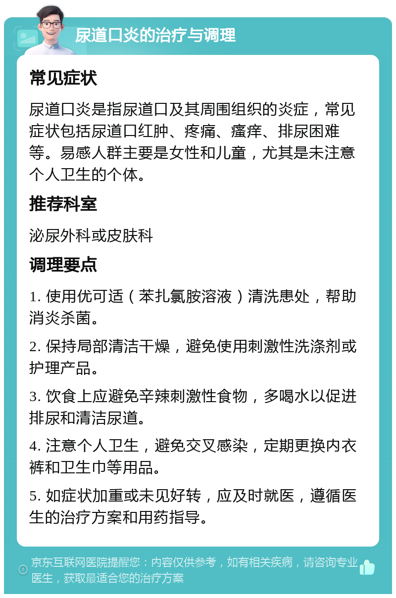 尿道口炎的治疗与调理 常见症状 尿道口炎是指尿道口及其周围组织的炎症，常见症状包括尿道口红肿、疼痛、瘙痒、排尿困难等。易感人群主要是女性和儿童，尤其是未注意个人卫生的个体。 推荐科室 泌尿外科或皮肤科 调理要点 1. 使用优可适（苯扎氯胺溶液）清洗患处，帮助消炎杀菌。 2. 保持局部清洁干燥，避免使用刺激性洗涤剂或护理产品。 3. 饮食上应避免辛辣刺激性食物，多喝水以促进排尿和清洁尿道。 4. 注意个人卫生，避免交叉感染，定期更换内衣裤和卫生巾等用品。 5. 如症状加重或未见好转，应及时就医，遵循医生的治疗方案和用药指导。