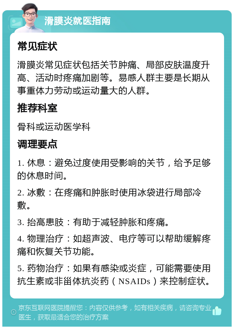 滑膜炎就医指南 常见症状 滑膜炎常见症状包括关节肿痛、局部皮肤温度升高、活动时疼痛加剧等。易感人群主要是长期从事重体力劳动或运动量大的人群。 推荐科室 骨科或运动医学科 调理要点 1. 休息：避免过度使用受影响的关节，给予足够的休息时间。 2. 冰敷：在疼痛和肿胀时使用冰袋进行局部冷敷。 3. 抬高患肢：有助于减轻肿胀和疼痛。 4. 物理治疗：如超声波、电疗等可以帮助缓解疼痛和恢复关节功能。 5. 药物治疗：如果有感染或炎症，可能需要使用抗生素或非甾体抗炎药（NSAIDs）来控制症状。