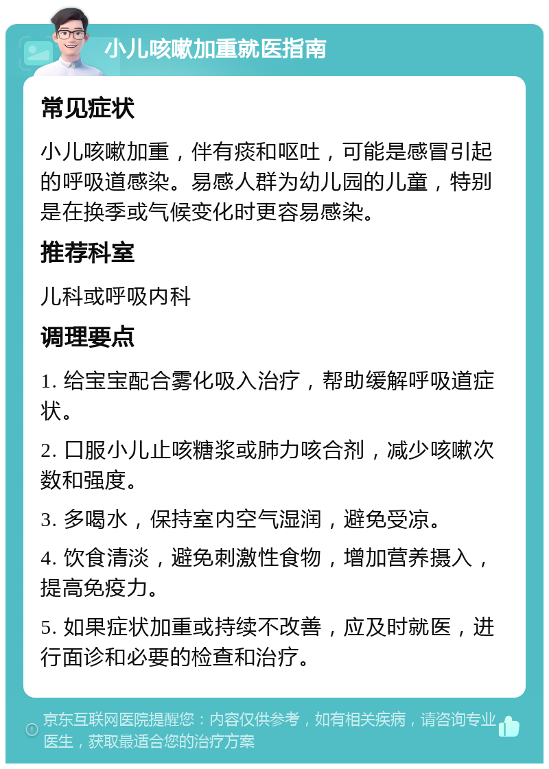 小儿咳嗽加重就医指南 常见症状 小儿咳嗽加重，伴有痰和呕吐，可能是感冒引起的呼吸道感染。易感人群为幼儿园的儿童，特别是在换季或气候变化时更容易感染。 推荐科室 儿科或呼吸内科 调理要点 1. 给宝宝配合雾化吸入治疗，帮助缓解呼吸道症状。 2. 口服小儿止咳糖浆或肺力咳合剂，减少咳嗽次数和强度。 3. 多喝水，保持室内空气湿润，避免受凉。 4. 饮食清淡，避免刺激性食物，增加营养摄入，提高免疫力。 5. 如果症状加重或持续不改善，应及时就医，进行面诊和必要的检查和治疗。