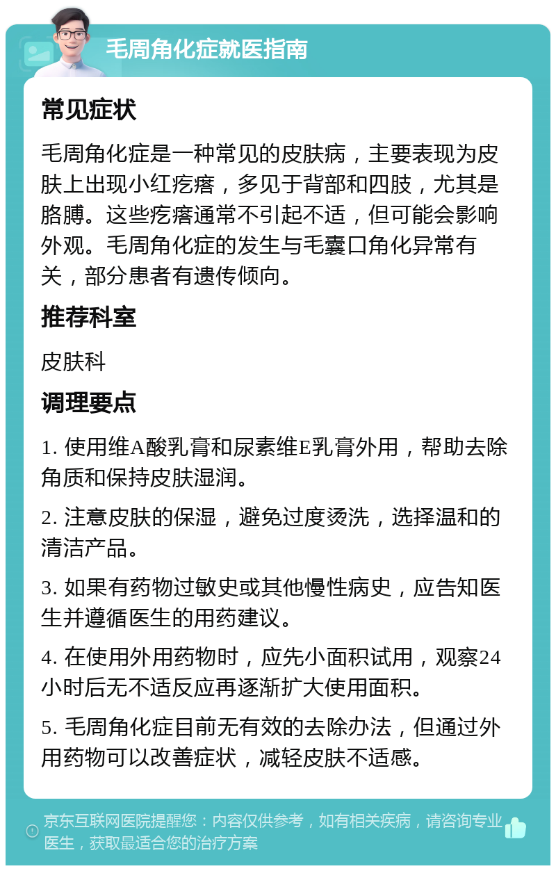 毛周角化症就医指南 常见症状 毛周角化症是一种常见的皮肤病，主要表现为皮肤上出现小红疙瘩，多见于背部和四肢，尤其是胳膊。这些疙瘩通常不引起不适，但可能会影响外观。毛周角化症的发生与毛囊口角化异常有关，部分患者有遗传倾向。 推荐科室 皮肤科 调理要点 1. 使用维A酸乳膏和尿素维E乳膏外用，帮助去除角质和保持皮肤湿润。 2. 注意皮肤的保湿，避免过度烫洗，选择温和的清洁产品。 3. 如果有药物过敏史或其他慢性病史，应告知医生并遵循医生的用药建议。 4. 在使用外用药物时，应先小面积试用，观察24小时后无不适反应再逐渐扩大使用面积。 5. 毛周角化症目前无有效的去除办法，但通过外用药物可以改善症状，减轻皮肤不适感。