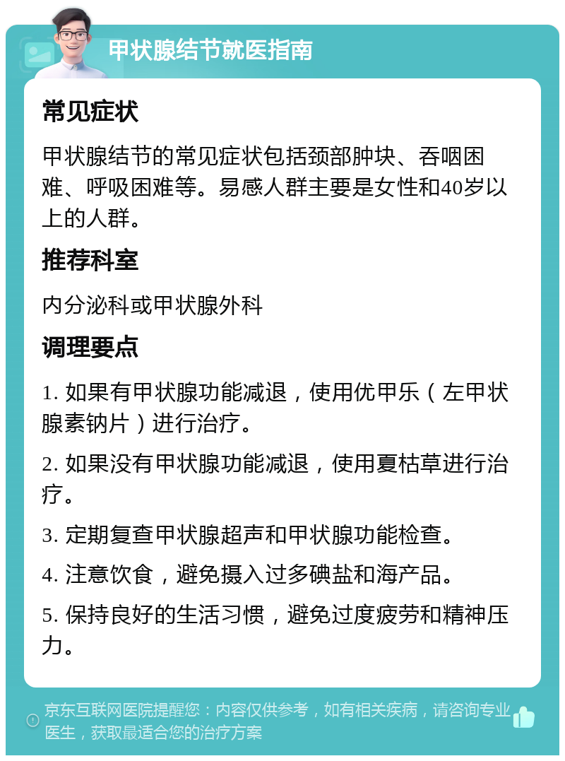 甲状腺结节就医指南 常见症状 甲状腺结节的常见症状包括颈部肿块、吞咽困难、呼吸困难等。易感人群主要是女性和40岁以上的人群。 推荐科室 内分泌科或甲状腺外科 调理要点 1. 如果有甲状腺功能减退，使用优甲乐（左甲状腺素钠片）进行治疗。 2. 如果没有甲状腺功能减退，使用夏枯草进行治疗。 3. 定期复查甲状腺超声和甲状腺功能检查。 4. 注意饮食，避免摄入过多碘盐和海产品。 5. 保持良好的生活习惯，避免过度疲劳和精神压力。