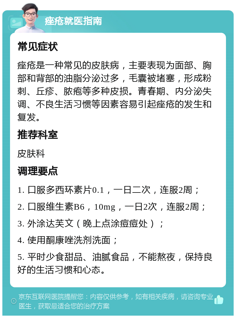 痤疮就医指南 常见症状 痤疮是一种常见的皮肤病，主要表现为面部、胸部和背部的油脂分泌过多，毛囊被堵塞，形成粉刺、丘疹、脓疱等多种皮损。青春期、内分泌失调、不良生活习惯等因素容易引起痤疮的发生和复发。 推荐科室 皮肤科 调理要点 1. 口服多西环素片0.1，一日二次，连服2周； 2. 口服维生素B6，10mg，一日2次，连服2周； 3. 外涂达芙文（晚上点涂痘痘处）； 4. 使用酮康唑洗剂洗面； 5. 平时少食甜品、油腻食品，不能熬夜，保持良好的生活习惯和心态。