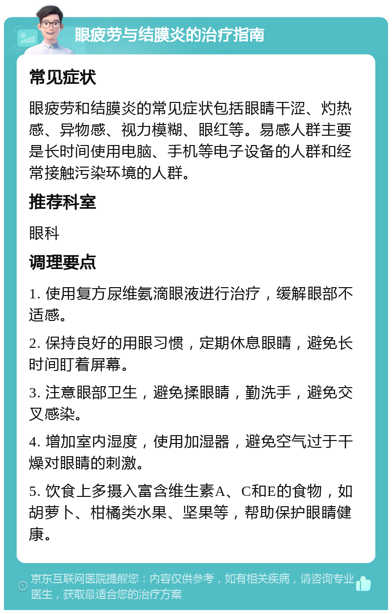 眼疲劳与结膜炎的治疗指南 常见症状 眼疲劳和结膜炎的常见症状包括眼睛干涩、灼热感、异物感、视力模糊、眼红等。易感人群主要是长时间使用电脑、手机等电子设备的人群和经常接触污染环境的人群。 推荐科室 眼科 调理要点 1. 使用复方尿维氨滴眼液进行治疗，缓解眼部不适感。 2. 保持良好的用眼习惯，定期休息眼睛，避免长时间盯着屏幕。 3. 注意眼部卫生，避免揉眼睛，勤洗手，避免交叉感染。 4. 增加室内湿度，使用加湿器，避免空气过于干燥对眼睛的刺激。 5. 饮食上多摄入富含维生素A、C和E的食物，如胡萝卜、柑橘类水果、坚果等，帮助保护眼睛健康。