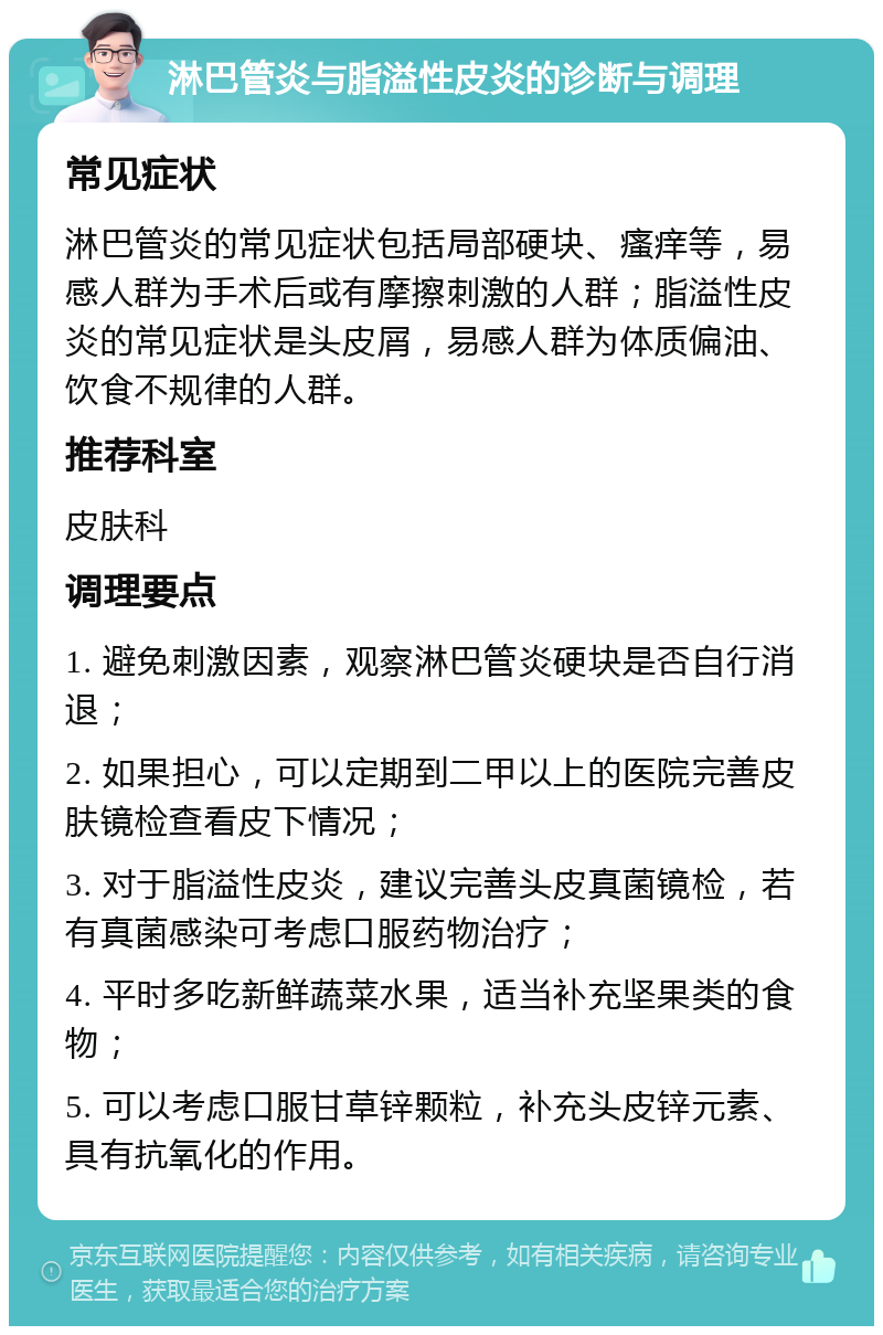 淋巴管炎与脂溢性皮炎的诊断与调理 常见症状 淋巴管炎的常见症状包括局部硬块、瘙痒等，易感人群为手术后或有摩擦刺激的人群；脂溢性皮炎的常见症状是头皮屑，易感人群为体质偏油、饮食不规律的人群。 推荐科室 皮肤科 调理要点 1. 避免刺激因素，观察淋巴管炎硬块是否自行消退； 2. 如果担心，可以定期到二甲以上的医院完善皮肤镜检查看皮下情况； 3. 对于脂溢性皮炎，建议完善头皮真菌镜检，若有真菌感染可考虑口服药物治疗； 4. 平时多吃新鲜蔬菜水果，适当补充坚果类的食物； 5. 可以考虑口服甘草锌颗粒，补充头皮锌元素、具有抗氧化的作用。