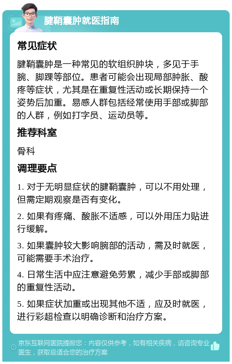 腱鞘囊肿就医指南 常见症状 腱鞘囊肿是一种常见的软组织肿块，多见于手腕、脚踝等部位。患者可能会出现局部肿胀、酸疼等症状，尤其是在重复性活动或长期保持一个姿势后加重。易感人群包括经常使用手部或脚部的人群，例如打字员、运动员等。 推荐科室 骨科 调理要点 1. 对于无明显症状的腱鞘囊肿，可以不用处理，但需定期观察是否有变化。 2. 如果有疼痛、酸胀不适感，可以外用压力贴进行缓解。 3. 如果囊肿较大影响腕部的活动，需及时就医，可能需要手术治疗。 4. 日常生活中应注意避免劳累，减少手部或脚部的重复性活动。 5. 如果症状加重或出现其他不适，应及时就医，进行彩超检查以明确诊断和治疗方案。