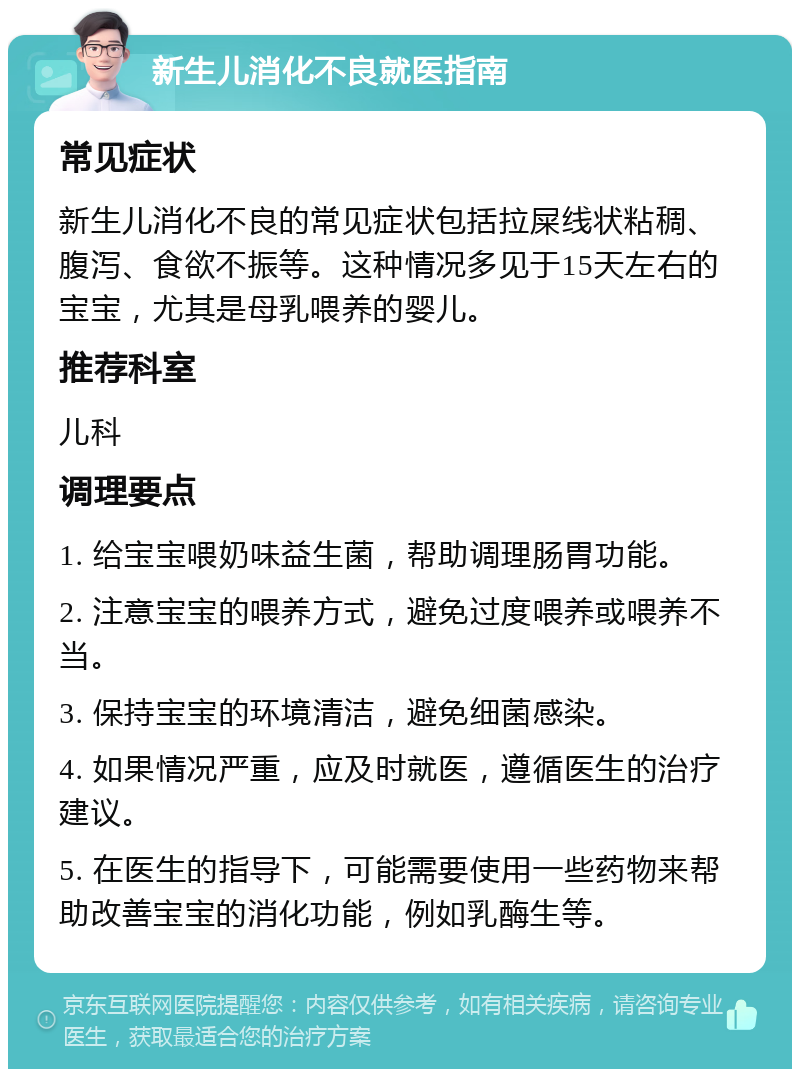 新生儿消化不良就医指南 常见症状 新生儿消化不良的常见症状包括拉屎线状粘稠、腹泻、食欲不振等。这种情况多见于15天左右的宝宝，尤其是母乳喂养的婴儿。 推荐科室 儿科 调理要点 1. 给宝宝喂奶味益生菌，帮助调理肠胃功能。 2. 注意宝宝的喂养方式，避免过度喂养或喂养不当。 3. 保持宝宝的环境清洁，避免细菌感染。 4. 如果情况严重，应及时就医，遵循医生的治疗建议。 5. 在医生的指导下，可能需要使用一些药物来帮助改善宝宝的消化功能，例如乳酶生等。