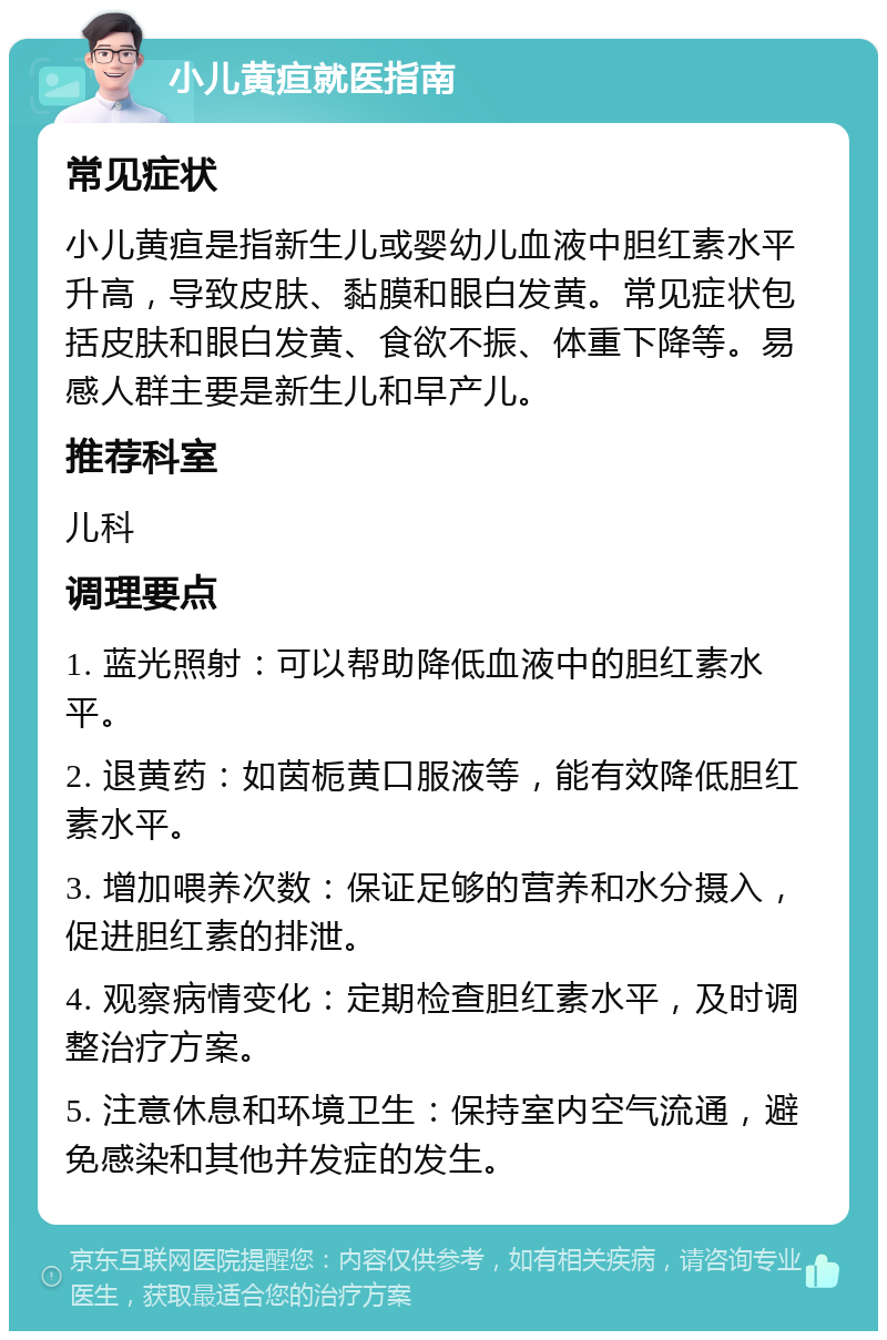 小儿黄疸就医指南 常见症状 小儿黄疸是指新生儿或婴幼儿血液中胆红素水平升高，导致皮肤、黏膜和眼白发黄。常见症状包括皮肤和眼白发黄、食欲不振、体重下降等。易感人群主要是新生儿和早产儿。 推荐科室 儿科 调理要点 1. 蓝光照射：可以帮助降低血液中的胆红素水平。 2. 退黄药：如茵栀黄口服液等，能有效降低胆红素水平。 3. 增加喂养次数：保证足够的营养和水分摄入，促进胆红素的排泄。 4. 观察病情变化：定期检查胆红素水平，及时调整治疗方案。 5. 注意休息和环境卫生：保持室内空气流通，避免感染和其他并发症的发生。