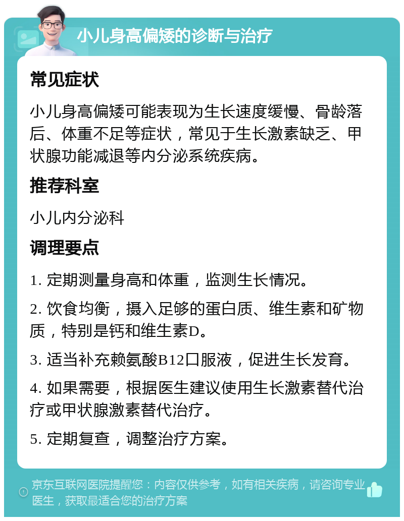 小儿身高偏矮的诊断与治疗 常见症状 小儿身高偏矮可能表现为生长速度缓慢、骨龄落后、体重不足等症状，常见于生长激素缺乏、甲状腺功能减退等内分泌系统疾病。 推荐科室 小儿内分泌科 调理要点 1. 定期测量身高和体重，监测生长情况。 2. 饮食均衡，摄入足够的蛋白质、维生素和矿物质，特别是钙和维生素D。 3. 适当补充赖氨酸B12口服液，促进生长发育。 4. 如果需要，根据医生建议使用生长激素替代治疗或甲状腺激素替代治疗。 5. 定期复查，调整治疗方案。