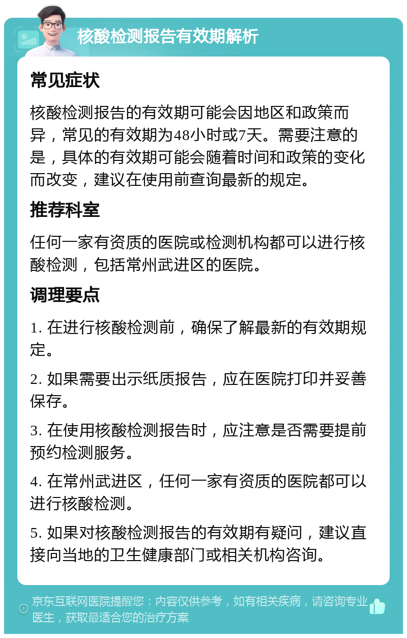 核酸检测报告有效期解析 常见症状 核酸检测报告的有效期可能会因地区和政策而异，常见的有效期为48小时或7天。需要注意的是，具体的有效期可能会随着时间和政策的变化而改变，建议在使用前查询最新的规定。 推荐科室 任何一家有资质的医院或检测机构都可以进行核酸检测，包括常州武进区的医院。 调理要点 1. 在进行核酸检测前，确保了解最新的有效期规定。 2. 如果需要出示纸质报告，应在医院打印并妥善保存。 3. 在使用核酸检测报告时，应注意是否需要提前预约检测服务。 4. 在常州武进区，任何一家有资质的医院都可以进行核酸检测。 5. 如果对核酸检测报告的有效期有疑问，建议直接向当地的卫生健康部门或相关机构咨询。