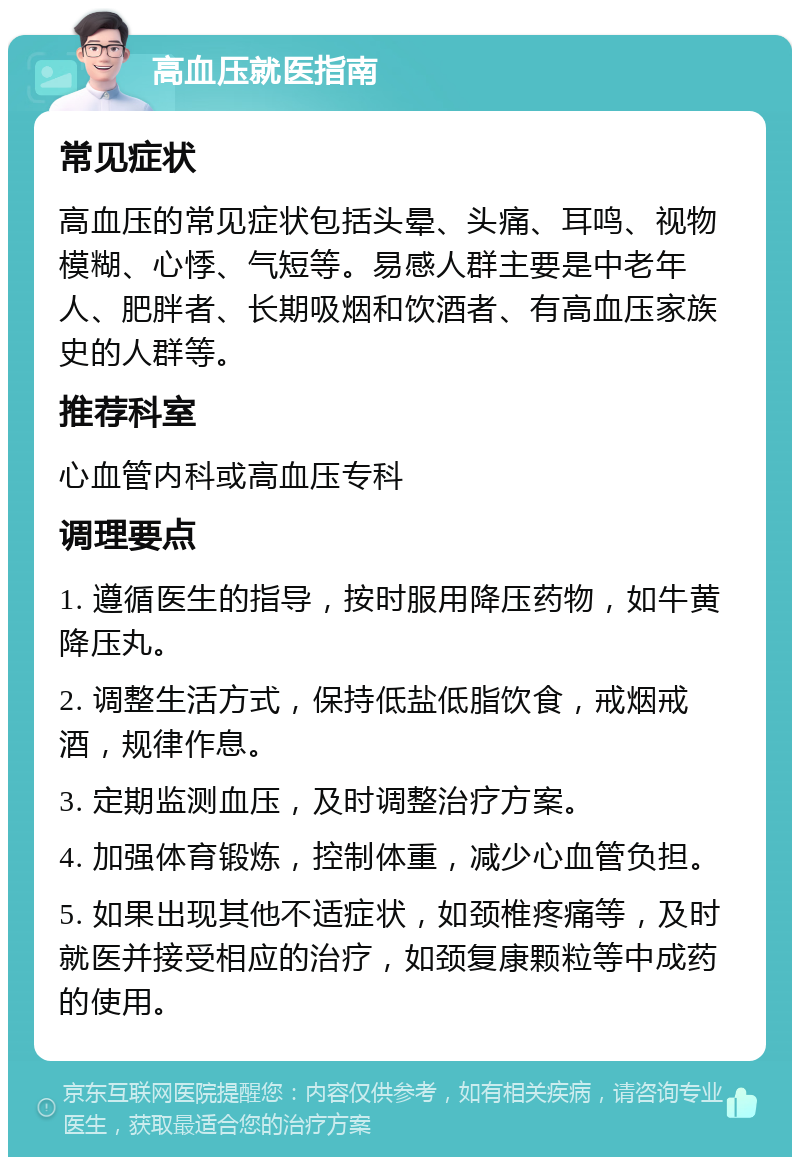 高血压就医指南 常见症状 高血压的常见症状包括头晕、头痛、耳鸣、视物模糊、心悸、气短等。易感人群主要是中老年人、肥胖者、长期吸烟和饮酒者、有高血压家族史的人群等。 推荐科室 心血管内科或高血压专科 调理要点 1. 遵循医生的指导，按时服用降压药物，如牛黄降压丸。 2. 调整生活方式，保持低盐低脂饮食，戒烟戒酒，规律作息。 3. 定期监测血压，及时调整治疗方案。 4. 加强体育锻炼，控制体重，减少心血管负担。 5. 如果出现其他不适症状，如颈椎疼痛等，及时就医并接受相应的治疗，如颈复康颗粒等中成药的使用。