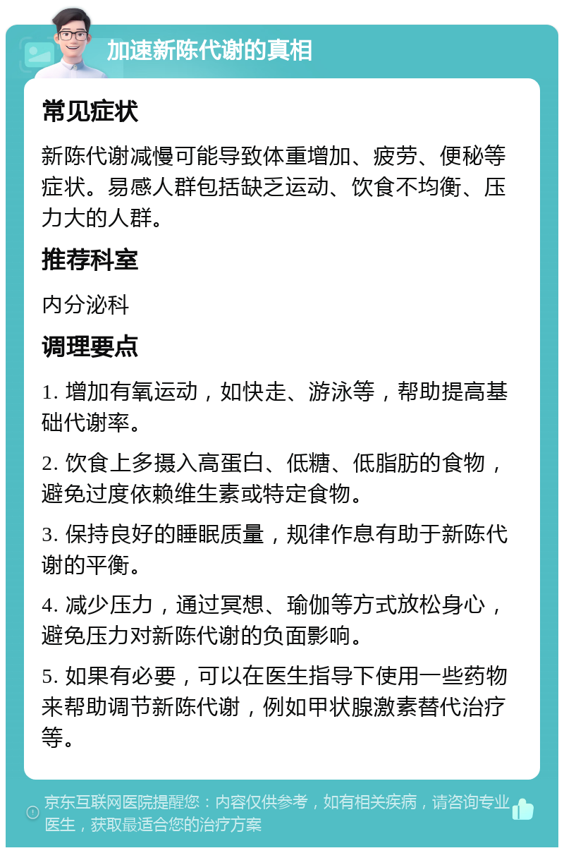 加速新陈代谢的真相 常见症状 新陈代谢减慢可能导致体重增加、疲劳、便秘等症状。易感人群包括缺乏运动、饮食不均衡、压力大的人群。 推荐科室 内分泌科 调理要点 1. 增加有氧运动，如快走、游泳等，帮助提高基础代谢率。 2. 饮食上多摄入高蛋白、低糖、低脂肪的食物，避免过度依赖维生素或特定食物。 3. 保持良好的睡眠质量，规律作息有助于新陈代谢的平衡。 4. 减少压力，通过冥想、瑜伽等方式放松身心，避免压力对新陈代谢的负面影响。 5. 如果有必要，可以在医生指导下使用一些药物来帮助调节新陈代谢，例如甲状腺激素替代治疗等。