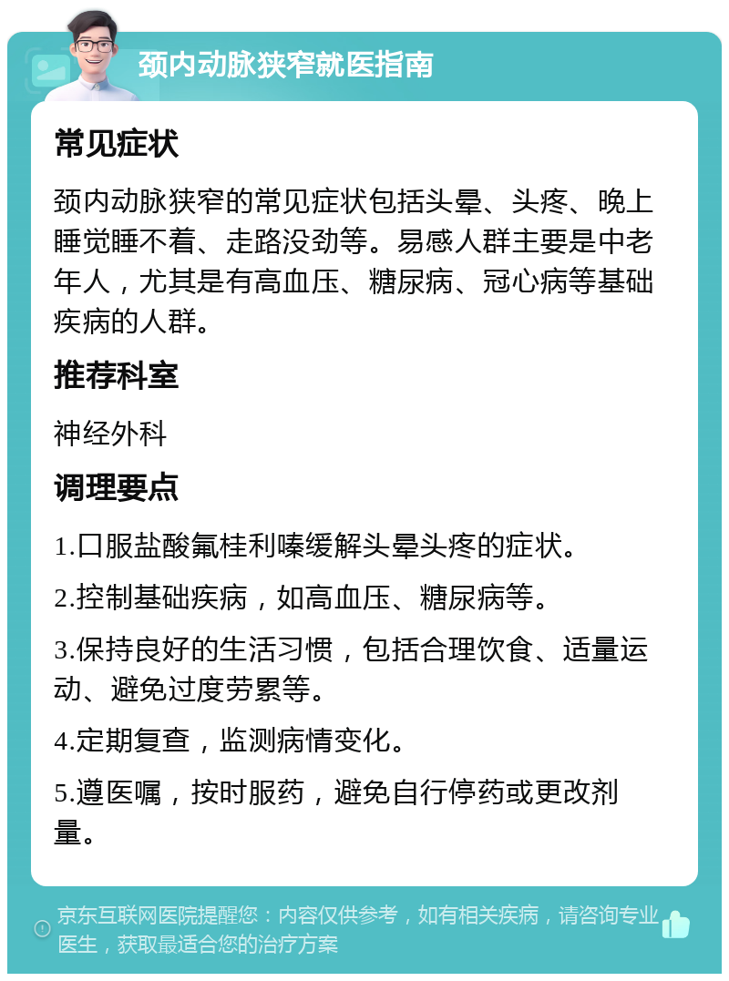 颈内动脉狭窄就医指南 常见症状 颈内动脉狭窄的常见症状包括头晕、头疼、晚上睡觉睡不着、走路没劲等。易感人群主要是中老年人，尤其是有高血压、糖尿病、冠心病等基础疾病的人群。 推荐科室 神经外科 调理要点 1.口服盐酸氟桂利嗪缓解头晕头疼的症状。 2.控制基础疾病，如高血压、糖尿病等。 3.保持良好的生活习惯，包括合理饮食、适量运动、避免过度劳累等。 4.定期复查，监测病情变化。 5.遵医嘱，按时服药，避免自行停药或更改剂量。