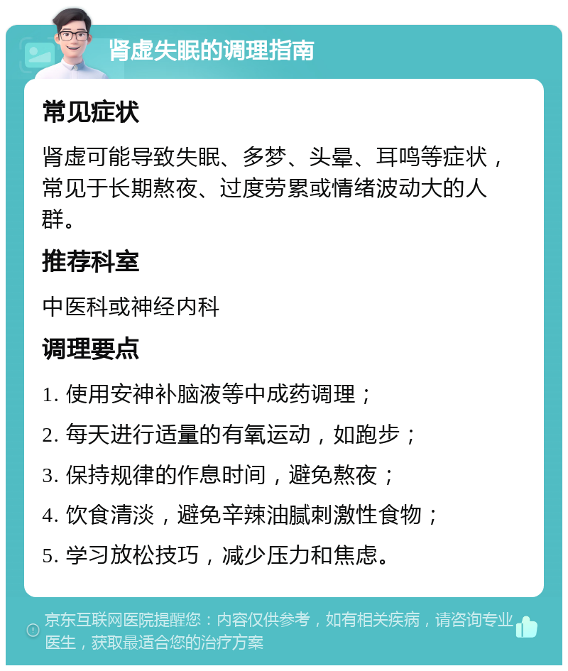 肾虚失眠的调理指南 常见症状 肾虚可能导致失眠、多梦、头晕、耳鸣等症状，常见于长期熬夜、过度劳累或情绪波动大的人群。 推荐科室 中医科或神经内科 调理要点 1. 使用安神补脑液等中成药调理； 2. 每天进行适量的有氧运动，如跑步； 3. 保持规律的作息时间，避免熬夜； 4. 饮食清淡，避免辛辣油腻刺激性食物； 5. 学习放松技巧，减少压力和焦虑。