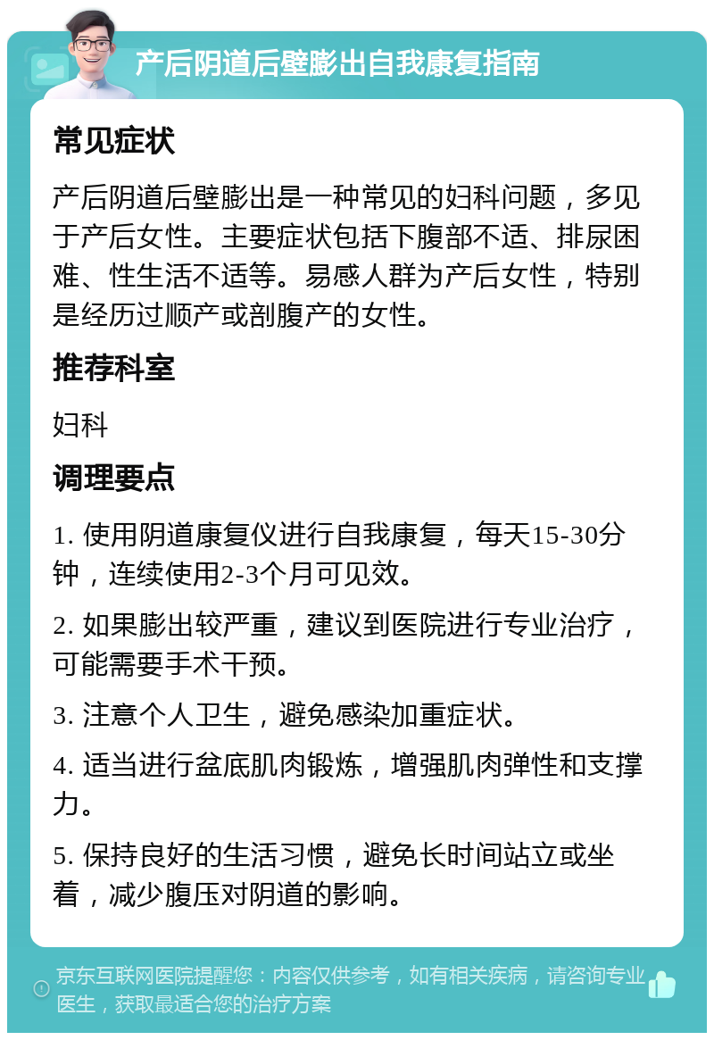 产后阴道后壁膨出自我康复指南 常见症状 产后阴道后壁膨出是一种常见的妇科问题，多见于产后女性。主要症状包括下腹部不适、排尿困难、性生活不适等。易感人群为产后女性，特别是经历过顺产或剖腹产的女性。 推荐科室 妇科 调理要点 1. 使用阴道康复仪进行自我康复，每天15-30分钟，连续使用2-3个月可见效。 2. 如果膨出较严重，建议到医院进行专业治疗，可能需要手术干预。 3. 注意个人卫生，避免感染加重症状。 4. 适当进行盆底肌肉锻炼，增强肌肉弹性和支撑力。 5. 保持良好的生活习惯，避免长时间站立或坐着，减少腹压对阴道的影响。