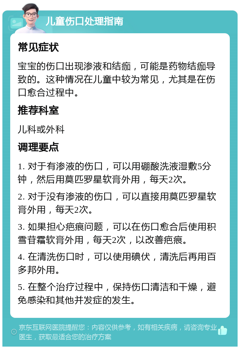 儿童伤口处理指南 常见症状 宝宝的伤口出现渗液和结痂，可能是药物结痂导致的。这种情况在儿童中较为常见，尤其是在伤口愈合过程中。 推荐科室 儿科或外科 调理要点 1. 对于有渗液的伤口，可以用硼酸洗液湿敷5分钟，然后用莫匹罗星软膏外用，每天2次。 2. 对于没有渗液的伤口，可以直接用莫匹罗星软膏外用，每天2次。 3. 如果担心疤痕问题，可以在伤口愈合后使用积雪苷霜软膏外用，每天2次，以改善疤痕。 4. 在清洗伤口时，可以使用碘伏，清洗后再用百多邦外用。 5. 在整个治疗过程中，保持伤口清洁和干燥，避免感染和其他并发症的发生。