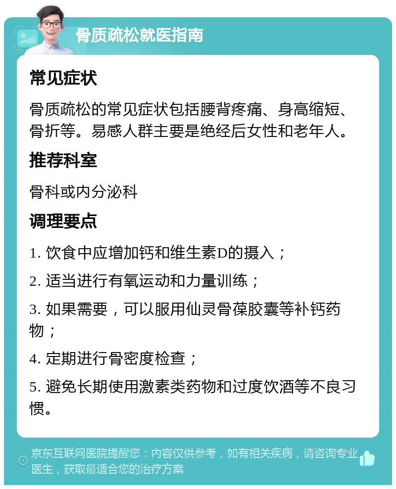 骨质疏松就医指南 常见症状 骨质疏松的常见症状包括腰背疼痛、身高缩短、骨折等。易感人群主要是绝经后女性和老年人。 推荐科室 骨科或内分泌科 调理要点 1. 饮食中应增加钙和维生素D的摄入； 2. 适当进行有氧运动和力量训练； 3. 如果需要，可以服用仙灵骨葆胶囊等补钙药物； 4. 定期进行骨密度检查； 5. 避免长期使用激素类药物和过度饮酒等不良习惯。