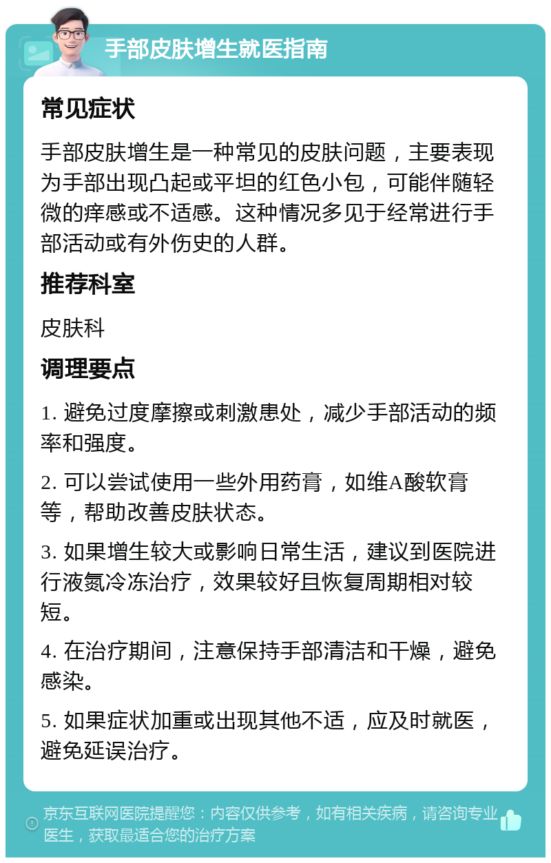 手部皮肤增生就医指南 常见症状 手部皮肤增生是一种常见的皮肤问题，主要表现为手部出现凸起或平坦的红色小包，可能伴随轻微的痒感或不适感。这种情况多见于经常进行手部活动或有外伤史的人群。 推荐科室 皮肤科 调理要点 1. 避免过度摩擦或刺激患处，减少手部活动的频率和强度。 2. 可以尝试使用一些外用药膏，如维A酸软膏等，帮助改善皮肤状态。 3. 如果增生较大或影响日常生活，建议到医院进行液氮冷冻治疗，效果较好且恢复周期相对较短。 4. 在治疗期间，注意保持手部清洁和干燥，避免感染。 5. 如果症状加重或出现其他不适，应及时就医，避免延误治疗。