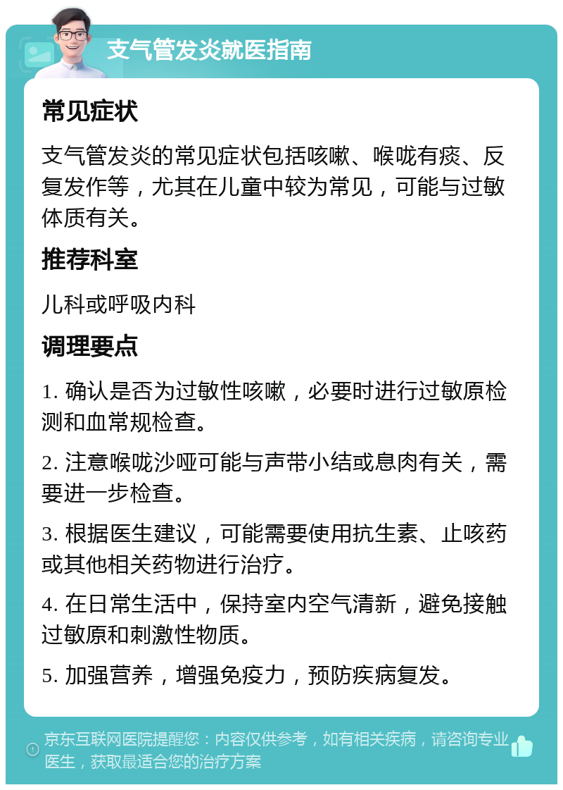 支气管发炎就医指南 常见症状 支气管发炎的常见症状包括咳嗽、喉咙有痰、反复发作等，尤其在儿童中较为常见，可能与过敏体质有关。 推荐科室 儿科或呼吸内科 调理要点 1. 确认是否为过敏性咳嗽，必要时进行过敏原检测和血常规检查。 2. 注意喉咙沙哑可能与声带小结或息肉有关，需要进一步检查。 3. 根据医生建议，可能需要使用抗生素、止咳药或其他相关药物进行治疗。 4. 在日常生活中，保持室内空气清新，避免接触过敏原和刺激性物质。 5. 加强营养，增强免疫力，预防疾病复发。