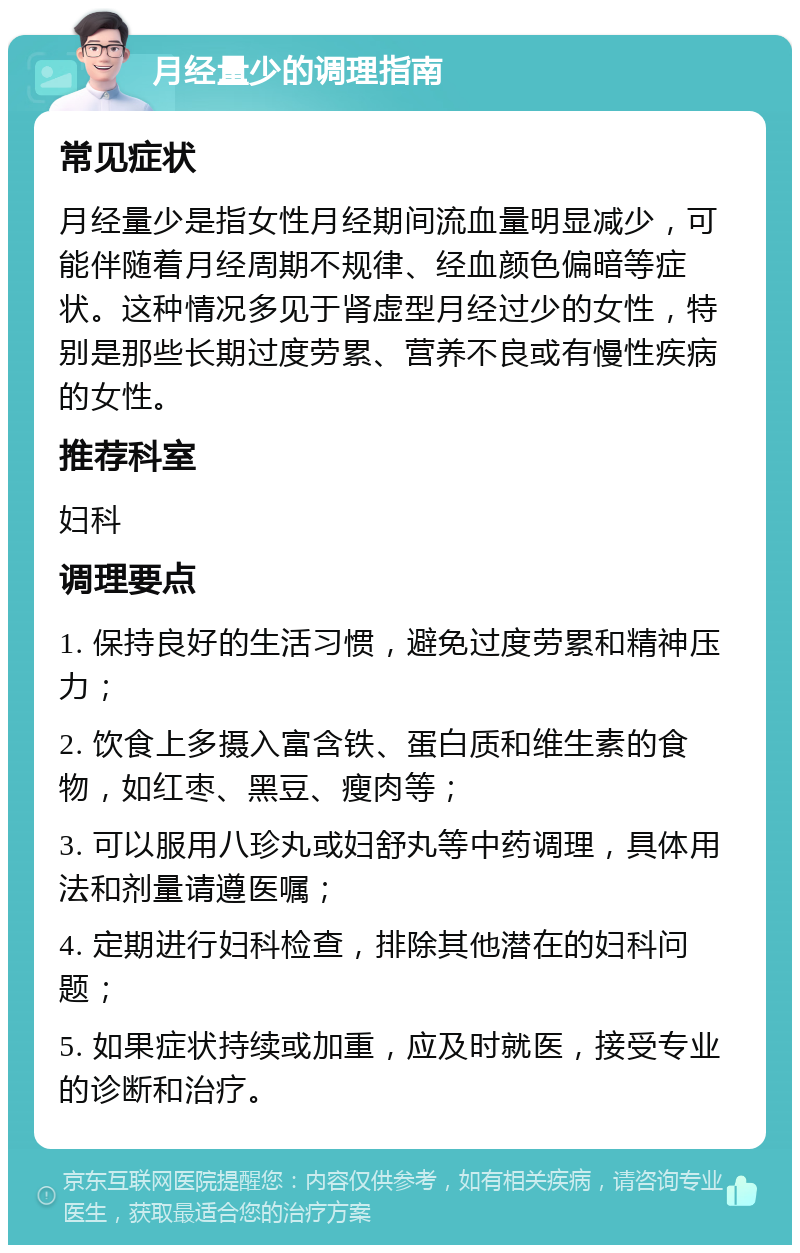 月经量少的调理指南 常见症状 月经量少是指女性月经期间流血量明显减少，可能伴随着月经周期不规律、经血颜色偏暗等症状。这种情况多见于肾虚型月经过少的女性，特别是那些长期过度劳累、营养不良或有慢性疾病的女性。 推荐科室 妇科 调理要点 1. 保持良好的生活习惯，避免过度劳累和精神压力； 2. 饮食上多摄入富含铁、蛋白质和维生素的食物，如红枣、黑豆、瘦肉等； 3. 可以服用八珍丸或妇舒丸等中药调理，具体用法和剂量请遵医嘱； 4. 定期进行妇科检查，排除其他潜在的妇科问题； 5. 如果症状持续或加重，应及时就医，接受专业的诊断和治疗。