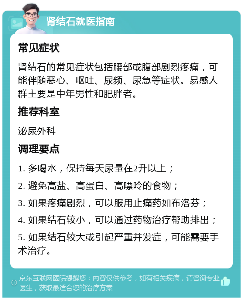 肾结石就医指南 常见症状 肾结石的常见症状包括腰部或腹部剧烈疼痛，可能伴随恶心、呕吐、尿频、尿急等症状。易感人群主要是中年男性和肥胖者。 推荐科室 泌尿外科 调理要点 1. 多喝水，保持每天尿量在2升以上； 2. 避免高盐、高蛋白、高嘌呤的食物； 3. 如果疼痛剧烈，可以服用止痛药如布洛芬； 4. 如果结石较小，可以通过药物治疗帮助排出； 5. 如果结石较大或引起严重并发症，可能需要手术治疗。