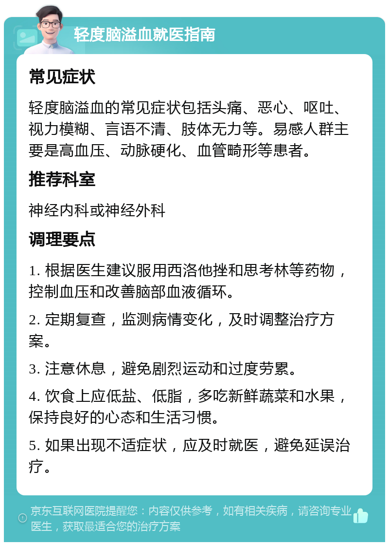 轻度脑溢血就医指南 常见症状 轻度脑溢血的常见症状包括头痛、恶心、呕吐、视力模糊、言语不清、肢体无力等。易感人群主要是高血压、动脉硬化、血管畸形等患者。 推荐科室 神经内科或神经外科 调理要点 1. 根据医生建议服用西洛他挫和思考林等药物，控制血压和改善脑部血液循环。 2. 定期复查，监测病情变化，及时调整治疗方案。 3. 注意休息，避免剧烈运动和过度劳累。 4. 饮食上应低盐、低脂，多吃新鲜蔬菜和水果，保持良好的心态和生活习惯。 5. 如果出现不适症状，应及时就医，避免延误治疗。